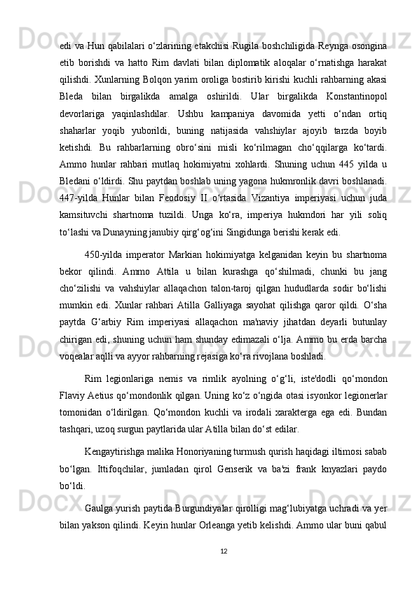 edi va Hun qabilalari o‘zlarining etakchisi Rugila boshchiligida Reynga osongina
etib   borishdi   va   hatto   Rim   davlati   bilan   diplomatik   aloqalar   o‘rnatishga   harakat
qilishdi. Xunlarning Bolqon yarim oroliga bostirib kirishi kuchli rahbarning akasi
Bleda   bilan   birgalikda   amalga   oshirildi.   Ular   birgalikda   Konstantinopol
devorlariga   yaqinlashdilar.   Ushbu   kampaniya   davomida   yetti   o‘ndan   ortiq
shaharlar   yoqib   yuborildi,   buning   natijasida   vahshiylar   ajoyib   tarzda   boyib
ketishdi.   Bu   rahbarlarning   obro‘sini   misli   ko‘rilmagan   cho‘qqilarga   ko‘tardi.
Ammo   hunlar   rahbari   mutlaq   hokimiyatni   xohlardi.   Shuning   uchun   445   yilda   u
Bledani o‘ldirdi. Shu paytdan boshlab uning yagona hukmronlik davri boshlanadi.
447-yilda   Hunlar   bilan   Feodosiy   II   o rtasida   Vizantiya   imperiyasi   uchun   judaʻ
kamsituvchi   shartnoma   tuzildi.   Unga   ko‘ra,   imperiya   hukmdori   har   yili   soliq
to‘lashi va Dunayning janubiy qirg‘og‘ini Singidunga berishi kerak edi.
450-yilda   imperator   Markian   hokimiyatga   kelganidan   keyin   bu   shartnoma
bekor   qilindi.   Ammo   Attila   u   bilan   kurashga   qo‘shilmadi,   chunki   bu   jang
cho‘zilishi   va   vahshiylar   allaqachon   talon-taroj   qilgan   hududlarda   sodir   bo‘lishi
mumkin   edi.   Xunlar   rahbari   Atilla   Galliyaga   sayohat   qilishga   qaror   qildi.   O‘sha
paytda   G‘arbiy   Rim   imperiyasi   allaqachon   ma'naviy   jihatdan   deyarli   butunlay
chirigan  edi, shuning uchun ham  shunday  edimazali  o‘lja. Ammo bu erda barcha
voqealar aqlli va ayyor rahbarning rejasiga ko‘ra rivojlana boshladi.
Rim   legionlariga   nemis   va   rimlik   ayolning   o‘g‘li,   iste'dodli   qo‘mondon
Flaviy Aetius qo‘mondonlik qilgan. Uning ko‘z o‘ngida otasi isyonkor legionerlar
tomonidan   o‘ldirilgan.   Qo‘mondon   kuchli   va   irodali   xarakterga   ega   edi.   Bundan
tashqari, uzoq surgun paytlarida ular Atilla bilan do‘st edilar.
Kengaytirishga malika Honoriyaning turmush qurish haqidagi iltimosi sabab
bo lgan.   Ittifoqchilar,   jumladan   qirol   Genserik   va   ba'zi   frank   knyazlari   paydo	
ʻ
bo‘ldi.
Gaulga yurish paytida Burgundiyalar qirolligi mag‘lubiyatga uchradi va yer
bilan yakson qilindi. Keyin hunlar Orleanga yetib kelishdi. Ammo ular buni qabul
12