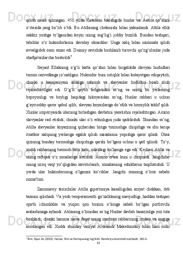 qilish   nasib   qilmagan.   451   yilda   Katalaun   tekisligida   hunlar   va   Aetius   qo‘shini
o‘rtasida   jang  bo‘lib  o‘tdi.  Bu  Atillaning  chekinishi  bilan  yakunlandi.   Attila  ellik
sakkiz   yoshga   to lganidan   keyin   uning   sog lig i   jiddiy   buzildi.   Bundan   tashqari,ʻ ʻ ʻ
tabiblar   o‘z   hukmdorlarini   davolay   olmadilar.   Unga   xalq   bilan   muomala   qilish
avvalgidek oson emas edi. Doimiy ravishda boshlanib turuvchi qo‘zg‘olonlar juda
shafqatsizlarcha bostirildi 7
.
Serjant   Ellakning   o g li   katta   qo shin   bilan   birgalikda   slavyan   hududlari	
ʻ ʻ ʻ
tomon razvedkaga jo natilgan. Hukmdor buni intiqlik bilan kutayotgan ediqaytish,	
ʻ
chunki   u   kampaniyani   amalga   oshirish   va   slavyanlar   hududini   bosib   olish
rejalashtirilgan   edi.   O g li   qaytib   kelganidan   so ng   va   uning   bu   yerlarning	
ʻ ʻ ʻ
bepoyonligi   va   boyligi   haqidagi   hikoyasidan   so ng,   Hunlar   rahbari   u   uchun	
ʻ
g ayrioddiy qaror qabul qilib, slavyan knyazlariga do stlik va homiylik taklif qildi.	
ʻ ʻ
Xunlar imperiyasida ularning birlashgan davlatini yaratishni rejalashtirgan. Ammo
slavyanlar rad etishdi, chunki ular o‘z erkinligini juda qadrlashdi. Shundan so‘ng,
Atilla   slavyanlar   knyazining   qizlaridan   biriga   turmushga   chiqishga   va   shu   tariqa
itoatkor   xalqning   yerlariga   egalik   qilish   masalasini   yopishga   qaror   qiladi.   Otasi
qizining  bunday  turmushga   chiqishiga   qarshi   bo‘lgani  uchun  u  qatl  qilindi.  To‘y,
xuddi rahbarning turmush tarzi kabi, odatdagi ko‘lamga ega edi. Kechasi Atilla va
uning   rafiqasi   o‘z   xonalariga   ketishdi.   Ammo   ertasi   kuni   u   chiqmadi.   Jangchilar
uning   uzoq   vaqt   yo‘qligidan   xavotirlanib,   xonalarning   eshiklarini   taqillatishdi.   U
yerda   ular   hukmdorining   o‘lganini   ko‘rdilar.   Jangchi   xunning   o‘limi   sababi
noma'lum.
Zamonaviy   tarixchilar   Atilla   gipertoniya   kasalligidan   aziyat   chekkan,   deb
taxmin qilishadi. Va yosh temperamentli go‘zallikning mavjudligi, haddan tashqari
spirtli   ichimliklar   va   yuqori   qon   bosimi   o‘limga   sabab   bo‘lgan   portlovchi
aralashmaga aylandi. Atilaning o limidan so ng Hunlar davlati tanazzulga yuz tuta	
ʻ ʻ
boshladi, chunki hamma narsa faqat uning marhum rahbarining irodasi  va ongiga
asoslangan   edi.   Xuddi   shunday   vaziyat   Aleksandr   Makedonskiy   bilan   ham   sodir
7
 Kim, Xyun Jin (2013). Hunlar, Rim va Yevropaning tug'ilishi. Kembrij universiteti matbuoti. 365-b. 
13