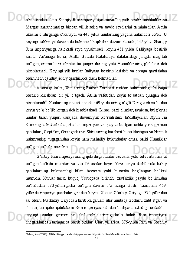 o‘rnatishdan oldin Sharqiy Rim imperiyasiga muvaffaqiyatli reydni boshladilar va
Margus shartnomasiga binoan yillik soliq va savdo reydlarini ta'minladilar. Attila
ukasini o‘ldirganga o‘xshaydi va 445 yilda hunlarning yagona hukmdori bo‘ldi. U
keyingi sakkiz yil davomida hukmronlik qilishni davom ettiradi, 447 yilda Sharqiy
Rim   imperiyasiga   halokatli   reyd   uyushtiradi,   keyin   451   yilda   Galliyaga   bostirib
kiradi.   An'anaga   ko‘ra,   Atilla   Gaulda   Kataloniya   dalalaridagi   jangda   mag‘lub
bo‘lgan,   ammo   ba'zi   olimlar   bu   jangni   durang   yoki   Hunniklarning   g‘alabasi   deb
hisoblashadi.   Keyingi   yili   hunlar   Italiyaga   bostirib   kirishdi   va   orqaga   qaytishdan
oldin hech qanday jiddiy qarshilikka duch kelmadilar.
An'anaga   ko‘ra,   Xunlarning   Barbar   Evropasi   ustidan   hukmronligi   Italiyaga
bostirib   kirishdan   bir   yil   o‘tgach,   Atilla   vafotidan   keyin   to‘satdan   qulagan   deb
hisoblanadi 8
. Xunlarning o‘zlari odatda 469 yilda uning o‘g‘li Dengizich vafotidan
keyin yo‘q bo‘lib ketgan deb hisoblashadi. Biroq, ba'zi olimlar, ayniqsa, bulg‘orlar
hunlar   bilan   yuqori   darajada   davomiylik   ko‘rsatishini   ta'kidlaydilar.   Xyun   Jin
Kimning   ta'kidlashicha,   Hunlar   imperiyasidan   paydo   bo‘lgan   uchta   yirik   german
qabilalari, Gepidlar, Ostrogotlar va Skirilarning barchasi hunniklashgan va Hunnik
hukmronligi   tugaganidan   keyin   ham   mahalliy   hukmdorlar   emas,   balki   Hunniklar
bo‘lgan bo‘lishi mumkin. 
G arbiy Rim imperiyasining qulashiga hunlar bevosita yoki bilvosita mas ulʻ ʼ
bo lgan   bo lishi   mumkin   va   ular   IV   asrdan   keyin   Yevroosiyo   dashtlarida   turkiy	
ʻ ʻ
qabilalarning   hukmronligi   bilan   bevosita   yoki   bilvosita   bog langan   bo lishi	
ʻ ʻ
mumkin.   Xunlar   tarixi   huquq   Yevropada   birinchi   xavfsizlik   paydo   bo‘lishidan
bo‘lishidan   370-yillarigacha   bo‘lgan   davrni   o‘z   ichiga   oladi.   Taxminan   469-
yillarda   imperiya   parchalanganidan   keyin.   Xunlar   G arbiy   Osiyoga   370-yillardan	
ʻ
sal oldin, Markaziy Osiyodan kirib kelganlar: ular mintaqa Gotlarni zabt etgan va
alanlar, bir qator qabilalarni Rim imperiyasi  ichidan boshpana izlashga undadilar.
keyingi   xunlar   german   va   skif   qabilalarining   ko p   holati   Rim   imperiyasi
ʻ
chegaralaridan tashqarida bosib oldilar. Ular, yillarida, 375-yilda Rim va Sosoniy
8
 Man, Jon (2005). Attila: Rimga qarshi chiqqan varvar. Nyu-York: Sent-Martin matbuoti. 54-b.
15 