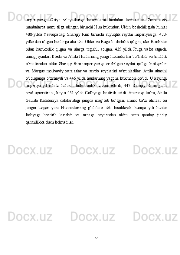 imperiyasiga   Osiyo   viloyatlariga   bosqinlarni   boshdan   kechirdilar.   Zamonaviy
manbalarda nomi tilga olingan birinchi Hun hukmdori Uldin boshchiligida hunlar
408-yilda   Yevropadagi   Sharqiy   Rim   birinchi   suyuqlik   reydni   imperiyasiga.   420-
yillardan o‘tgan hunlarga aka-uka Oktar va Ruga boshchilik qilgan, ular Rimliklar
bilan   hamkorlik   qilgan   va   ularga   tegishli   solgan.   435   yilda   Ruga   vafot   etgach,
uning jiyanlari Bleda va Attila Hunlarning yangi hukmdorlari bo‘lishdi va tinchlik
o‘rnatishdan   oldin   Sharqiy   Rim   imperiyasiga   erishilgan   reydni   qo‘lga   kiritganlar
va   Margus   moliyaviy   xarajatlar   va   savdo   reydlarini   ta'minladilar.   Attila   ukasini
o‘ldirganga o‘xshaydi va 445 yilda hunlarning yagona hukmdori bo‘ldi. U keyingi
imperiya   yil   ichida   halokat   hukmronlik   davom   ettirdi,   447   Sharqiy   Rimsigaatli
reyd  uyushtiradi,   keyin  451  yilda   Galliyaga  bostirib  keldi.  An'anaga   ko‘ra,  Atilla
Gaulda   Kataloniya   dalalaridagi   jangda   mag‘lub   bo‘lgan,   ammo   ba'zi   olimlar   bu
jangni   turgan   yoki   Hunniklarning   g‘alabasi   deb   hisoblaydi.   kuniga   yili   hunlar
Italiyaga   bostirib   kirishdi   va   orqaga   qaytishdan   oldin   hech   qanday   jiddiy
qarshilikka duch kelmadilar.
16 