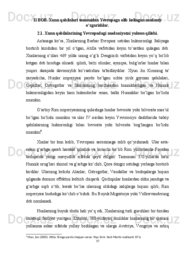II BOB. Xunn qabilalari tomonidan Yevropaga olib kelingan madaniy
o‘zgarishlar.
2.1. Xunn qabilalarining Yevropadagi madaniyatni yakson qilishi.
An'anaga   ko‘ra,   Xunlarning   Barbar   Evropasi   ustidan   hukmronligi   Italiyaga
bostirib   kirishdan   bir   yil   o‘tgan,   Atilla   vafotidan   keyin   to‘satdan   qulagan   deb.
Xunlarning   o‘zlari   469   yilda   uning   o‘g‘li   Dengizich   vafotidan   keyin   yo‘q   bo‘lib
ketgan   deb   hisobga   olinadi.   qilish,   ba'zi   olimlar,   ayniqsa,   bulg‘orlar   hunlar   bilan
yuqori   darajada   davomiylik   ko‘rsatishini   ta'kidlaydilar.   Xyun   Jin   Kimning   ta'
zaryadicha,   Hunlar   imperiyasi   paydo   bo‘lgan   uchta   yirik   german   qabilalari,
Gepidlar,   Ostrogotlar   va   Skirilarning   barchasidan   hunniklashgan   va   Hunnik
hukmronligidan   keyin   ham   hukmdorlar   emas,   balki   Hunniklar   bo‘lgan   bo‘lishi
mumkin.
G arbiy Rim imperiyasining qulashiga hunlar bevosita yoki bilvosita mas ulʻ ʼ
bo lgan   bo lishi   mumkin   va   ular   IV   asrdan   keyin   Yevroosiyo   dashtlarida   turkiy	
ʻ ʻ
qabilalarning   hukmronligi   bilan   bevosita   yoki   bilvosita   bog langan   bo lishi	
ʻ ʻ
mumkin 9
. 
Xunlar   bir   kun   kelib,   Yevropani   sarosimaga   solib   qo‘yishmadi.   Ular   asta-
sekin   g‘arbga   qarab   harakat   qilishdi   va   birinchi   bo‘lib   Rim   yozuvlarida   Forsdan
tashqarida   yangi   mavjudlik   sifatida   qayd   etilgan.   Taxminan   370-yillarda   ba'zi
Hunnik urug‘lari shimol va g‘arbga ko‘chib, Qora dengiz ustidagi yerlarga bostirib
kirdilar.   Ularning   kelishi   Alanlar,   Ostrogotlar,   Vandallar   va   boshqalarga   hujum
qilganda domino effektini keltirib chiqardi. Qochqinlar hunlardan oldin janubga va
g arbga   oqib   o tib,   kerak   bo lsa   ularning   oldidagi   xalqlarga   hujum   qilib,   Rim	
ʻ ʻ ʻ
imperiyasi hududiga ko chib o tishdi. Bu Buyuk Migratsiya yoki Volkervanderung	
ʻ ʻ
deb nomlanadi.
Hunlarning buyuk shohi hali yo‘q edi; Xunlarning turli guruhlari bir-biridan
mustaqil faoliyat yuritgan. Ehtimol, 380-yildayoq rimliklar hunlarning bir qismini
yollanma   askar   sifatida   yollay   boshlagan   va   ularga   Avstriya,   Vengriya   va   sobiq
9
 Man, Jon (2005). Attila: Rimga qarshi chiqqan varvar. Nyu-York: Sent-Martin matbuoti. 87-b.
17