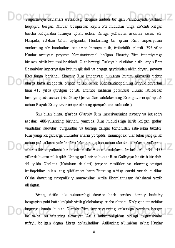 Yugoslaviya   davlatlari   o rtasidagi   chegara   hududi   bo lgan   Pannoniyada   yashashʻ ʻ
huquqini   bergan.   Xunlar   bosqinidan   keyin   o z   hududini   unga   ko chib   kelgan	
ʻ ʻ
barcha   xalqlardan   himoya   qilish   uchun   Rimga   yollanma   askarlar   kerak   edi.
Natijada,   istehzo   bilan   aytganda,   Hunlarning   bir   qismi   Rim   imperiyasini
xunlarning   o‘z   harakatlari   natijasida   himoya   qilib,   tirikchilik   qilardi.   395   yilda
Hunlar   armiyasi   poytaxti   Konstantinopol   bo‘lgan   Sharqiy   Rim   imperiyasiga
birinchi yirik hujumni boshladi. Ular hozirgi Turkiya hududidan o‘tib, keyin Fors
Sosoniylar imperiyasiga hujum qilishdi va orqaga qaytishdan oldin deyarli poytaxt
Ktesifonga   borishdi.   Sharqiy   Rim   imperiyasi   hunlarga   hujum   qilmaslik   uchun
ularga   katta   miqdorda   o‘lpon   to‘lab   berdi;   Konstantinopolning   Buyuk   devorlari
ham   413   yilda   qurilgan   bo‘lib,   ehtimol   shaharni   potentsial   Hunlar   istilosidan
himoya qilish uchun. (Bu Xitoy Qin va Xan sulolalarining Xiongnularni qo‘rqitish
uchun Buyuk Xitoy devorini qurishining qiziqarli aks-sadosidir.)
Shu   bilan   birga,   g‘arbda   G‘arbiy   Rim   imperiyasining   siyosiy   va   iqtisodiy
asoslari   400-yillarning   birinchi   yarmida   Rim   hududlariga   kirib   kelgan   gotlar,
vandallar,   suevilar,   burgundlar   va   boshqa   xalqlar   tomonidan   asta-sekin   buzildi.
Rim yangi kelganlarga unumdor erlarni yo‘qotdi, shuningdek, ular bilan jang qilish
uchun pul to‘lashi yoki bir-biri bilan jang qilish uchun ulardan ba'zilarini yollanma
askar   sifatida   yollashi   kerak   edi.   Atilla   Hun   o z   xalqlarini   birlashtirib,   434—453
ʻ
yillarda hukmronlik qildi. Uning qo l ostida hunlar Rim Galliyaga bostirib kirishdi,	
ʻ
451-yilda   Chalons   (Katalaun   dalalari)   jangida   rimliklar   va   ularning   vestgot
ittifoqchilari   bilan   jang   qildilar   va   hatto   Rimning   o ziga   qarshi   yurish   qildilar.	
ʻ
O‘sha   davrning   evropalik   yilnomachilari   Attila   ilhomlantirgan   dahshatni   yozib
olishgan.
Biroq,   Attila   o‘z   hukmronligi   davrida   hech   qanday   doimiy   hududiy
kengayish yoki hatto ko‘plab yirik g‘alabalarga erisha olmadi. Ko‘pgina tarixchilar
bugungi   kunda   hunlar   G‘arbiy   Rim   imperiyasining   qulashiga   yordam   bergan
bo‘lsa-da,   bu   ta'sirning   aksariyati   Atilla   hukmronligidan   oldingi   migratsiyalar
tufayli   bo‘lgan   degan   fikrga   qo‘shiladilar.   Atillaning   o‘limidan   so‘ng   Hunlar
18 