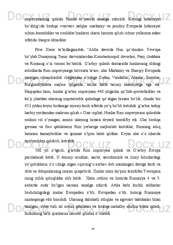 imperiyasining   qulashi   Rimda   to‘ntarish   amalga   oshirildi.   Keyingi   hokimiyat
bo‘shlig‘ida   boshqa   «varvar»   xalqlar   markaziy   va   janubiy   Evropada   hokimiyat
uchun kurashdilar va rimliklar hunlarni ularni himoya qilish uchun yollanma askar
sifatida chaqira olmadilar.
Piter   Xezer   ta’kidlaganidek,   “Atilla   davrida   Hun   qo‘shinlari   Yevropa
bo‘ylab Dunayning Temir darvozalaridan Konstantinopol devorlari, Parij chekkasi
va   Rimning   o‘zi   tomon   ko‘tarildi.   G‘arbiy   qulash   dramasida   hunlarning   oldingi
avlodlarda Rim  imperiyasiga  bilvosita  ta'siri, ular  Markaziy  va Sharqiy Evropada
yaratgan   ishonchsizlik   chegaradan   o‘tishga   Gotlar,   Vandallar,   Alanlar,   Suevilar,
Burgundiyalarni   majbur   qilganda,   ancha   katta   tarixiy   ahamiyatga   ega   edi.
Haqiqatan   ham,   hunlar   g‘arbiy   imperiyani   440   yilgacha   qo‘llab-quvvatladilar   va
ko‘p   jihatdan   ularning   imperatorlik   qulashiga   qo‘shgan   hissasi   bo‘ldi,   chunki   biz
453 yildan keyin birdaniga siyosiy kuch sifatida yo‘q bo‘lib ketishdi. g‘arbni tashqi
harbiy yordamdan mahrum qilish.» Oxir-oqibat, Hunlar Rim imperiyasini qulashda
muhim   rol   o‘ynagan,   ammo   ularning   hissasi   deyarli   tasodifiy   edi.   Ular   boshqa
german   va   fors   qabilalarini   Rim   yerlariga   majburlab   kiritdilar,   Rimning   soliq
bazasini   kamaytirdilar   va   qimmat   o‘lpon   talab   qildilar.   Keyin   ular   o‘z   izlarida
tartibsizlikni qoldirib, ketishdi.
500   yil   o‘tgach,   g‘arbda   Rim   imperiyasi   quladi   va   G‘arbiy   Evropa
parchalanib   ketdi.   U   doimiy   urushlar,   san'at,   savodxonlik   va   ilmiy   bilimlardagi
yo‘qotishlarni  o‘z ichiga olgan «qorong‘u asrlar» deb  nomlangan  davrga  kirdi  va
elita va dehqonlarning umrini qisqartirdi. Xunlar ozmi-ko pmi tasodifan Yevropaniʻ
ming   yillik   qoloqlikka   olib   keldi.     Xatni   istilosi   va   hozirda   Ruminiya   4   va   5-
asrlarda   sodir   bo‘lgan   narsani   amalga   oshirdi.   Attila   kabi   kuchli   rahbarlar
boshchiligidagi   xunlar   Evropadan   o‘tib,   Evropadan   o‘tib,   hozirgi   Ruminiya
mintaqasiga etib borishdi. Ularning dahshatli otliqlari va agressiv taktikalari bilan
tanilgan,   ovlar   turli   xil   nemis   qabilalari   va   boshqa   mahalliy   aholini   bekor   qiladi,
hududning ba'zi qismlarini nazorat qilishni o‘rnatadi.
19