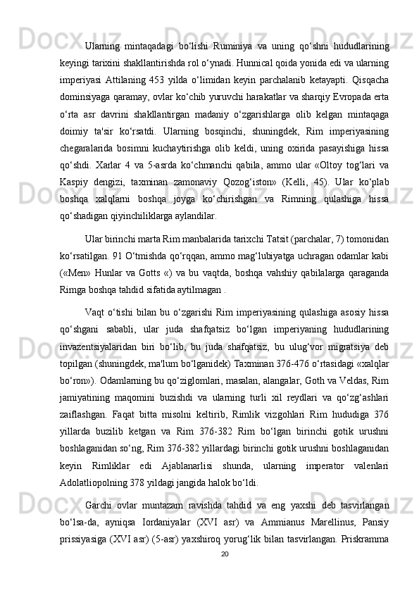 Ularning   mintaqadagi   bo‘lishi   Ruminiya   va   uning   qo‘shni   hududlarining
keyingi tarixini shakllantirishda rol o‘ynadi. Hunnical qoida yonida edi va ularning
imperiyasi   Attilaning   453   yilda   o‘limidan   keyin   parchalanib   ketayapti.   Qisqacha
dominsiyaga qaramay, ovlar ko‘chib yuruvchi harakatlar va sharqiy Evropada erta
o‘rta   asr   davrini   shakllantirgan   madaniy   o‘zgarishlarga   olib   kelgan   mintaqaga
doimiy   ta'sir   ko‘rsatdi.   Ularning   bosqinchi,   shuningdek,   Rim   imperiyasining
chegaralarida   bosimni   kuchaytirishga   olib   keldi,   uning   oxirida   pasayishiga   hissa
qo‘shdi.   Xarlar   4   va   5-asrda   ko‘chmanchi   qabila,   ammo   ular   «Oltoy   tog‘lari   va
Kaspiy   dengizi,   taxminan   zamonaviy   Qozog‘iston»   (Kelli,   45).   Ular   ko‘plab
boshqa   xalqlarni   boshqa   joyga   ko‘chirishgan   va   Rimning   qulashiga   hissa
qo‘shadigan qiyinchiliklarga aylandilar.
Ular birinchi marta Rim manbalarida tarixchi Tatsit (parchalar, 7) tomonidan
ko‘rsatilgan. 91 O‘tmishda qo‘rqqan, ammo mag‘lubiyatga uchragan odamlar kabi
(«Men»   Hunlar   va   Gotts   «)   va   bu   vaqtda,   boshqa   vahshiy   qabilalarga   qaraganda
Rimga boshqa tahdid sifatida aytilmagan .
Vaqt   o‘tishi   bilan   bu   o‘zgarishi   Rim   imperiyasining   qulashiga   asosiy   hissa
qo‘shgani   sababli,   ular   juda   shafqatsiz   bo‘lgan   imperiyaning   hududlarining
invazentsiyalaridan   biri   bo‘lib,   bu   juda   shafqatsiz,   bu   ulug‘vor   migratsiya   deb
topilgan (shuningdek, ma'lum bo‘lganidek) Taxminan 376-476 o‘rtasidagi «xalqlar
bo‘ron»). Odamlarning bu qo‘ziglomlari, masalan, alangalar, Goth va Veldas, Rim
jamiyatining   maqomini   buzishdi   va   ularning   turli   xil   reydlari   va   qo‘zg‘ashlari
zaiflashgan.   Faqat   bitta   misolni   keltirib,   Rimlik   vizgohlari   Rim   hududiga   376
yillarda   buzilib   ketgan   va   Rim   376-382   Rim   bo‘lgan   birinchi   gotik   urushni
boshlaganidan so‘ng, Rim 376-382 yillardagi birinchi gotik urushni boshlaganidan
keyin   Rimliklar   edi   Ajablanarlisi   shunda,   ularning   imperator   valenlari
Adolatliopolning 378 yildagi jangida halok bo‘ldi.
Garchi   ovlar   muntazam   ravishda   tahdid   va   eng   yaxshi   deb   tasvirlangan
bo‘lsa-da,   ayniqsa   Iordaniyalar   (XVI   asr)   va   Ammianus   Marellinus,   Pansiy
prissiyasiga  (XVI asr)  (5-asr) yaxshiroq yorug‘lik bilan tasvirlangan. Priskramma
20