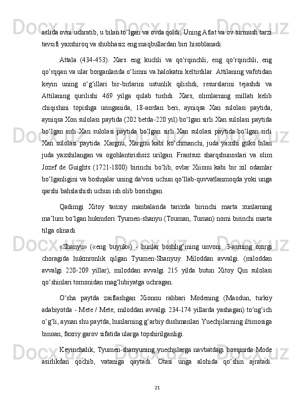 aslida ovni uchratib, u bilan to‘lgan va ovda qoldi; Uning Atlat va ov turmush tarzi
tavsifi yaxshiroq va shubhasiz eng maqbullardan biri hisoblanadi.
Attala   (434-453).   Xars   eng   kuchli   va   qo‘rqinchli,   eng   qo‘rqinchli,   eng
qo‘rqqan va ular borganlarida o‘limni va halokatni keltirdilar. Attilaning vafotidan
keyin   uning   o‘g‘illari   bir-birlarini   ustunlik   qilishdi,   resurslarini   tejashdi   va
Attilaning   qurilishi   469   yilga   qulab   tushdi.   Xars,   olimlarning   millati   kelib
chiqishini   topishga   uringanida,   18-asrdan   beri,   ayniqsa   Xan   sulolasi   paytida,
ayniqsa Xon sulolasi paytida (202 betda-220 yil) bo‘lgan sirli Xan sulolasi paytida
bo‘lgan   sirli   Xan   sulolasi   paytida   bo‘lgan   sirli   Xan   sulolasi   paytida   bo‘lgan   sirli
Xan   sulolasi   paytida.   Xargnu,   Xargnu   kabi   ko‘chmanchi,   juda   yaxshi   guko   bilan
juda   yaxshilangan   va   ogohlantirishsiz   urilgan.   Frantsuz   sharqshunoslari   va   olim
Jozef   de   Guights   (1721-1800)   birinchi   bo‘lib,   ovlar   Xiionu   kabi   bir   xil   odamlar
bo‘lganligini va boshqalar uning da'vosi uchun qo‘llab-quvvatlanmoqda yoki unga
qarshi bahslashish uchun ish olib borishgan.
Qadimgi   Xitoy   tarixiy   manbalarida   tarixda   birinchi   marta   xunlarning
ma lum bo lgan hukmdori Tyumen-shanyu (Touman, Tuman) nomi birinchi martaʼ ʻ
tilga olinadi.
«Shanyu»   («eng   buyuk»)   -   hunlar   boshlig‘ining   unvoni.   3-asrning   oxirgi
choragida   hukmronlik   qilgan   Tyumen-Shanyuy.   Miloddan   avvalgi.   (miloddan
avvalgi   220-209   yillar),   miloddan   avvalgi   215   yilda   butun   Xitoy   Qin   sulolasi
qo‘shinlari tomonidan mag‘lubiyatga uchragan.
O‘sha   paytda   zaiflashgan   Xionnu   rahbari   Modening   (Maodun,   turkiy
adabiyotda - Mete / Mete; miloddan avvalgi 234-174 yillarda yashagan) to‘ng‘ich
o‘g‘li, aynan shu paytda, hunlarning g‘arbiy dushmanlari Yuechjilarning iltimosiga
binoan, faxriy garov sifatida ularga topshirilganligi.
Keyinchalik,   Tyumen-shanyuning   yuechjilarga   navbatdagi   bosqinida   Mode
asirlikdan   qochib,   vataniga   qaytadi.   Otasi   unga   alohida   qo‘shin   ajratadi.
21 