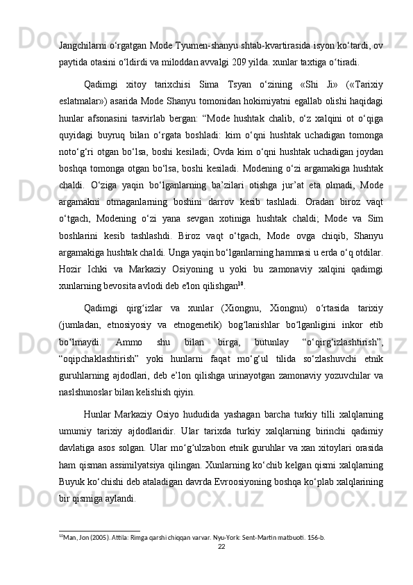 Jangchilarni o‘rgatgan Mode Tyumen-shanyu shtab-kvartirasida isyon ko‘tardi, ov
paytida otasini o‘ldirdi va miloddan avvalgi 209 yilda. xunlar taxtiga o tiradi.ʻ
Qadimgi   xitoy   tarixchisi   Sima   Tsyan   o‘zining   «Shi   Ji»   («Tarixiy
eslatmalar») asarida Mode Shanyu tomonidan hokimiyatni egallab olishi haqidagi
hunlar   afsonasini   tasvirlab   bergan:   “Mode   hushtak   chalib,   o‘z   xalqini   ot   o‘qiga
quyidagi   buyruq   bilan   o‘rgata   boshladi:   kim   o‘qni   hushtak   uchadigan   tomonga
noto‘g‘ri   otgan  bo‘lsa,   boshi   kesiladi;   Ovda   kim   o‘qni   hushtak   uchadigan   joydan
boshqa  tomonga otgan  bo‘lsa,  boshi   kesiladi.  Modening  o‘zi   argamakiga  hushtak
chaldi.   O‘ziga   yaqin   bo‘lganlarning   ba’zilari   otishga   jur’at   eta   olmadi,   Mode
argamakni   otmaganlarning   boshini   darrov   kesib   tashladi.   Oradan   biroz   vaqt
o‘tgach,   Modening   o‘zi   yana   sevgan   xotiniga   hushtak   chaldi;   Mode   va   Sim
boshlarini   kesib   tashlashdi.   Biroz   vaqt   o‘tgach,   Mode   ovga   chiqib,   Shanyu
argamakiga hushtak chaldi. Unga yaqin bo‘lganlarning hammasi u erda o‘q otdilar.
Hozir   Ichki   va   Markaziy   Osiyoning   u   yoki   bu   zamonaviy   xalqini   qadimgi
xunlarning bevosita avlodi deb e'lon qilishgan 10
. 
Qadimgi   qirg izlar   va   xunlar   (Xiongnu,   Xiongnu)   o rtasida   tarixiy	
ʻ ʻ
(jumladan,   etnosiyosiy   va   etnogenetik)   bog lanishlar   bo lganligini   inkor   etib	
ʻ ʻ
bo lmaydi.   Ammo   shu   bilan   birga,   butunlay   “o‘qirg‘izlashtirish”,	
ʻ
“oqipchaklashtirish”   yoki   hunlarni   faqat   mo‘g‘ul   tilida   so‘zlashuvchi   etnik
guruhlarning   ajdodlari,   deb   e’lon   qilishga   urinayotgan   zamonaviy   yozuvchilar   va
naslshunoslar bilan kelishish qiyin.
Hunlar   Markaziy   Osiyo   hududida   yashagan   barcha   turkiy   tilli   xalqlarning
umumiy   tarixiy   ajdodlaridir.   Ular   tarixda   turkiy   xalqlarning   birinchi   qadimiy
davlatiga   asos   solgan.   Ular   mo g ulzabon   etnik   guruhlar   va   xan   xitoylari   orasida	
ʻ ʻ
ham qisman assimilyatsiya qilingan. Xunlarning ko‘chib kelgan qismi xalqlarning
Buyuk ko‘chishi deb ataladigan davrda Evroosiyoning boshqa ko‘plab xalqlarining
bir qismiga aylandi.
10
Man, Jon (2005). Attila: Rimga qarshi chiqqan varvar. Nyu-York: Sent-Martin matbuoti. 156-b.
22 