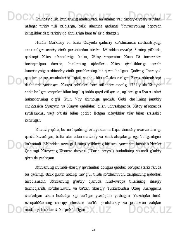 Shunday qilib, hunlarning madaniyati, an’analari va ijtimoiy-siyosiy tajribasi
nafaqat   turkiy   tilli   xalqlarga,   balki   ularning   qadimgi   Yevrosiyoning   bepoyon
kengliklaridagi tarixiy qo‘shnilariga ham ta’sir o‘tkazgan.
Hunlar   Markaziy   va   Ichki   Osiyoda   qadimiy   ko chmanchi   sivilizatsiyagaʻ
asos   solgan   asosiy   etnik   guruhlardan   biridir.   Miloddan   avvalgi   3-ming   yillikda,
qadimgi   Xitoy   afsonalariga   ko‘ra,   Xitoy   imperator   Xuan   Di   tomonidan
boshqarilgan   davrda,   hunlarning   ajdodlari   Xitoy   qirolliklariga   qarshi
kurashayotgan   shimoliy   etnik   guruhlarning   bir   qismi   bo‘lgan.   Qadimgi   “xun-yu”
qabilasi   xitoy   manbalarida   “qizil   sochli   iblislar”   deb   atalgan   Rong   shimolidagi
dashtlarda  yashagan.  Xunyu  qabilalari  ham   miloddan  avvalgi   1764-yilda  Xitoyda
sodir bo lgan voqealar bilan bog liq holda qayd etilgan. e., ag darilgan Sya sulolasi	
ʻ ʻ ʻ
hukmdorining   o g li   Shun   Vey   shimolga   qochib,   Gobi   cho lining   janubiy	
ʻ ʻ ʻ
chekkasida   Syanyun   va   Xunyu   qabilalari   bilan   uchrashganda.   Xitoy   afsonasida
aytilishicha,   vaqt   o‘tishi   bilan   qochib   ketgan   xitoyliklar   ular   bilan   aralashib
ketishgan.
Shunday   qilib,   bu   mif   qadimgi   xitoyliklar   nafaqat   shimoliy   «varvarlar»   ga
qarshi   kurashgan,   balki   ular   bilan   madaniy   va   etnik   aloqalarga   ega   bo‘lganligini
ko‘rsatadi. Miloddan avvalgi  1-ming yillikning birinchi  yarmidan boshlab Hunlar
Qadimgi   Xitoyning   Xuanxe   daryosi   (“Sariq   daryo”)   hududining   shimoli-g arbiy	
ʻ
qismida yashagan.
Xunlarning shimoli-sharqiy qo shnilari donghu qabilasi bo lgan (tarix fanida	
ʻ ʻ
bu qadimgi etnik guruh hozirgi mo g ul tilida so zlashuvchi  xalqlarning ajdodlari
ʻ ʻ ʻ
hisoblanadi).   Xunlarning   g‘arbiy   qismida   hind-evropa   tillarining   sharqiy
tarmoqlarida   so‘zlashuvchi   va   ba'zan   Sharqiy   Turkistondan   Uzoq   Sharqgacha
cho‘zilgan   ulkan   hududga   ega   bo‘lgan   yuechjilar   yashagan.   Yuechjilar   hind-
evropaliklarning   sharqiy   chekkasi   bo lib,   prototurkiy   va   protoeron   xalqlari	
ʻ
madaniyati o rtasida ko prik bo lgan.	
ʻ ʻ ʻ
23 