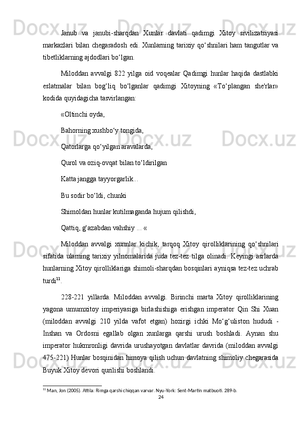 Janub   va   janubi-sharqdan   Xunlar   davlati   qadimgi   Xitoy   sivilizatsiyasi
markazlari bilan chegaradosh edi. Xunlarning tarixiy qo‘shnilari ham tangutlar va
tibetliklarning ajdodlari bo‘lgan.
Miloddan   avvalgi   822   yilga   oid   voqealar   Qadimgi   hunlar   haqida   dastlabki
eslatmalar   bilan   bog‘liq   bo‘lganlar   qadimgi   Xitoyning   «To‘plangan   she'rlar»
kodida quyidagicha tasvirlangan:
«Oltinchi oyda,
Bahorning xushbo‘y tongida,
Qatorlarga qo‘yilgan aravalarda,
Qurol va oziq-ovqat bilan to‘ldirilgan
Katta jangga tayyorgarlik...
Bu sodir bo‘ldi, chunki
Shimoldan hunlar kutilmaganda hujum qilishdi,
Qattiq, g‘azabdan vahshiy ... «
Miloddan   avvalgi   xunnlar   kichik,   tarqoq   Xitoy   qirolliklarining   qo‘shnilari
sifatida   ularning   tarixiy   yilnomalarida   juda   tez-tez   tilga   olinadi.   Keyingi   asrlarda
hunlarning Xitoy qirolliklariga shimoli-sharqdan bosqinlari ayniqsa tez-tez uchrab
turdi 11
. 
228-221   yillarda.   Miloddan   avvalgi.   Birinchi   marta   Xitoy   qirolliklarining
yagona   umumxitoy   imperiyasiga   birlashishiga   erishgan   imperator   Qin   Shi   Xuan
(miloddan   avvalgi   210   yilda   vafot   etgan)   hozirgi   ichki   Mo‘g‘uliston   hududi   -
Inshan   va   Ordosni   egallab   olgan   xunlarga   qarshi   urush   boshladi.   Aynan   shu
imperator   hukmronligi   davrida   urushayotgan   davlatlar   davrida   (miloddan   avvalgi
475-221) Hunlar bosqinidan himoya qilish uchun davlatning shimoliy chegarasida
Buyuk Xitoy devori qurilishi boshlandi.
11
 Man, Jon (2005). Attila: Rimga qarshi chiqqan varvar. Nyu-York: Sent-Martin matbuoti. 289-b.
24 