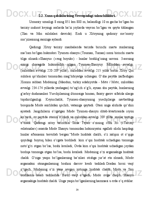 2.2. Xunn qabilalarining Yevropadagi talonchiliklari.
Umumiy uzunligi 8 ming 851 km 800 m, balandligi 10 m gacha bo lgan buʻ
tarixiy   inshoot   keyingi   asrlarda   ba zi   joylarda   vayron   bo lgan   va   qayta   tiklangan	
ʼ ʻ
(Xan   va   Min   sulolalari   davrida).   Endi   u   Xitoyning   qadimiy   me moriy	
ʼ
mo jizasining ramziga aylandi. 	
ʻ
Qadimgi   Xitoy   tarixiy   manbalarida   tarixda   birinchi   marta   xunlarning
ma lum bo lgan hukmdori Tyumen-shanyu (Touman, Tuman) nomi birinchi marta
ʼ ʻ
tilga   olinadi.»Shanyu»   («eng   buyuk»)   -   hunlar   boshlig‘ining   unvoni.   3-asrning
oxirgi   choragida   hukmronlik   qilgan   Tyumen-Shanyuy.   Miloddan   avvalgi.
(miloddan   avvalgi   220-209   yillar),   miloddan   avvalgi   215   yilda   butun   Xitoy   Qin
sulolasi  qo‘shinlari tomonidan mag‘lubiyatga uchragan. O‘sha paytda zaiflashgan
Xionnu   rahbari   Modening   (Maodun,   turkiy   adabiyotda   -   Mete   /   Mete;   miloddan
avvalgi 234-174 yillarda yashagan) to‘ng‘ich o‘g‘li, aynan shu paytda, hunlarning
g‘arbiy dushmanlari Yuechjilarning iltimosiga binoan, faxriy garov sifatida ularga
topshirilganligi.   Keyinchalik,   Tyumen-shanyuning   yuechjilarga   navbatdagi
bosqinida   Mode   asirlikdan   qochib,   vataniga   qaytadi.   Otasi   unga   alohida   qo‘shin
ajratadi.   Jangchilarni   o‘rgatgan   Mode   Tyumen-shanyu   shtab-kvartirasida   isyon
ko‘tardi, ov paytida otasini  o‘ldirdi va miloddan avvalgi 209 yilda. xunlar taxtiga
o tiradi.   Qadimgi   xitoy   tarixchisi   Sima   Tsyan   o‘zining   «Shi   Ji»   («Tarixiy	
ʻ
eslatmalar») asarida Mode Shanyu tomonidan hokimiyatni egallab olishi haqidagi
hunlar   afsonasini   tasvirlab   bergan:“Mode   hushtak   chalib,   o‘z   xalqini   ot   o‘qiga
quyidagi   buyruq   bilan   o‘rgata   boshladi:   kim   o‘qni   hushtak   uchadigan   tomonga
noto‘g‘ri   otgan  bo‘lsa,   boshi   kesiladi;   Ovda   kim   o‘qni   hushtak   uchadigan   joydan
boshqa  tomonga otgan  bo‘lsa,  boshi   kesiladi.  Modening  o‘zi   argamakiga  hushtak
chaldi.   O‘ziga   yaqin   bo‘lganlarning   ba’zilari   otishga   jur’at   eta   olmadi,   Mode
argamakni   otmaganlarning   boshini   darrov   kesib   tashladi.Oradan   biroz   vaqt
o‘tgach,   Modening   o‘zi   yana   sevgan   xotiniga   hushtak   chaldi;   Mode   va   Sim
boshlarini   kesib   tashlashdi.   Biroz   vaqt   o‘tgach,   Mode   ovga   chiqib,   Shanyu
argamakiga hushtak chaldi. Unga yaqin bo‘lganlarning hammasi u erda o‘q otdilar.
26 