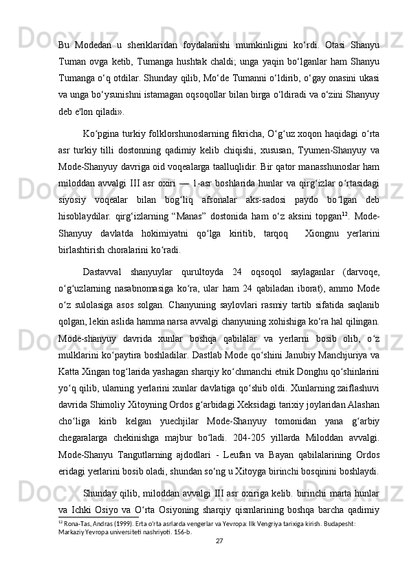 Bu   Modedan   u   sheriklaridan   foydalanishi   mumkinligini   ko‘rdi.   Otasi   Shanyu
Tuman   ovga   ketib,   Tumanga   hushtak   chaldi;   unga   yaqin   bo‘lganlar   ham   Shanyu
Tumanga o‘q otdilar. Shunday qilib, Mo‘de Tumanni o‘ldirib, o‘gay onasini ukasi
va unga bo‘ysunishni istamagan oqsoqollar bilan birga o‘ldiradi va o‘zini Shanyuy
deb e'lon qiladi».
Ko pgina turkiy folklorshunoslarning fikricha, O g uz xoqon haqidagi o rtaʻ ʻ ʻ ʻ
asr   turkiy   tilli   dostonning   qadimiy   kelib   chiqishi,   xususan,   Tyumen-Shanyuy   va
Mode-Shanyuy davriga oid voqealarga taalluqlidir. Bir qator manasshunoslar ham
miloddan  avvalgi   III   asr   oxiri   —  1-asr   boshlarida  hunlar   va  qirg izlar   o rtasidagi	
ʻ ʻ
siyosiy   voqealar   bilan   bog liq   afsonalar   aks-sadosi   paydo   bo lgan   deb	
ʻ ʻ
hisoblaydilar.   qirg‘izlarning   “Manas”   dostonida   ham   o‘z   aksini   topgan 12
.   Mode-
Shanyuy   davlatda   hokimiyatni   qo lga   kiritib,   tarqoq     Xiongnu   yerlarini	
ʻ
birlashtirish choralarini ko radi.	
ʻ
Dastavval   shanyuylar   qurultoyda   24   oqsoqol   saylaganlar   (darvoqe,
o g uzlarning   nasabnomasiga   ko ra,   ular   ham   24   qabiladan   iborat),   ammo   Mode	
ʻ ʻ ʻ
o z   sulolasiga   asos   solgan.   Chanyuning   saylovlari   rasmiy   tartib   sifatida   saqlanib
ʻ
qolgan, lekin aslida hamma narsa avvalgi chanyuning xohishiga ko‘ra hal qilingan.
Mode-shanyuy   davrida   xunlar   boshqa   qabilalar   va   yerlarni   bosib   olib,   o z	
ʻ
mulklarini ko paytira boshladilar. Dastlab Mode qo shini Janubiy Manchjuriya va	
ʻ ʻ
Katta Xingan tog larida yashagan sharqiy ko chmanchi etnik Donghu qo shinlarini	
ʻ ʻ ʻ
yo q qilib, ularning yerlarini xunlar davlatiga qo shib oldi. Xunlarning zaiflashuvi	
ʻ ʻ
davrida Shimoliy Xitoyning Ordos g arbidagi Xeksidagi tarixiy joylaridan Alashan	
ʻ
cho liga   kirib   kelgan   yuechjilar   Mode-Shanyuy   tomonidan   yana   g arbiy	
ʻ ʻ
chegaralarga   chekinishga   majbur   bo ladi.   204-205   yillarda   Miloddan   avvalgi.	
ʻ
Mode-Shanyu   Tangutlarning   ajdodlari   -   Leufan   va   Bayan   qabilalarining   Ordos
eridagi yerlarini bosib oladi, shundan so‘ng u Xitoyga birinchi bosqinini boshlaydi.
Shunday qilib, miloddan avvalgi  III asr  oxiriga kelib. birinchi marta hunlar
va   Ichki   Osiyo   va   O rta   Osiyoning   sharqiy   qismlarining   boshqa   barcha   qadimiy	
ʻ
12
 Rona-Tas, Andras (1999). Erta o'rta asrlarda vengerlar va Yevropa: Ilk Vengriya tarixiga kirish.  Budapesht: 
Markaziy Yevropa universiteti nashriyoti.  156-b. 
27 