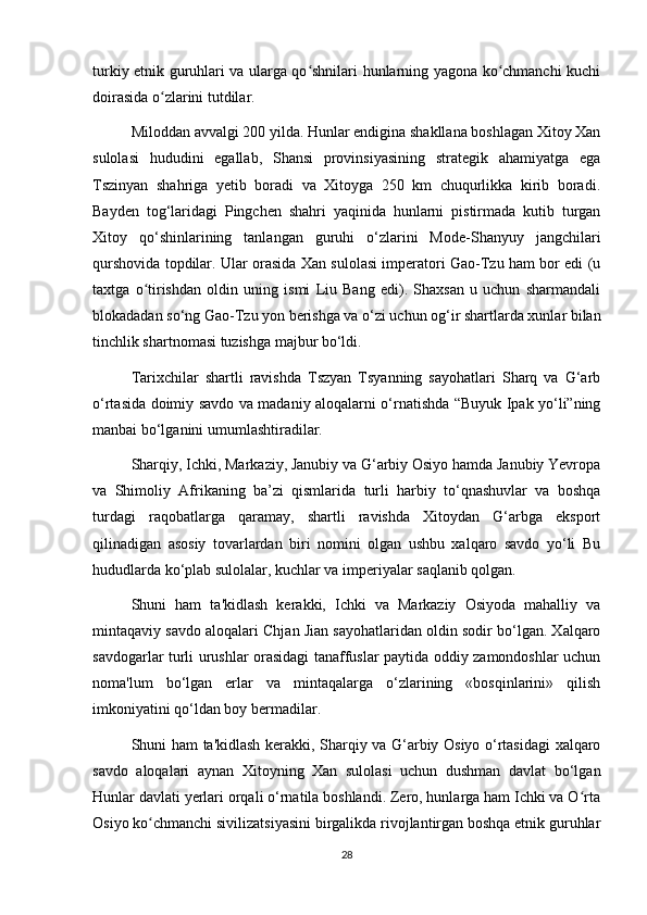 turkiy etnik guruhlari va ularga qo shnilari hunlarning yagona ko chmanchi kuchiʻ ʻ
doirasida o zlarini tutdilar. 	
ʻ
Miloddan avvalgi 200 yilda. Hunlar endigina shakllana boshlagan Xitoy Xan
sulolasi   hududini   egallab,   Shansi   provinsiyasining   strategik   ahamiyatga   ega
Tszinyan   shahriga   yetib   boradi   va   Xitoyga   250   km   chuqurlikka   kirib   boradi.
Bayden   tog‘laridagi   Pingchen   shahri   yaqinida   hunlarni   pistirmada   kutib   turgan
Xitoy   qo‘shinlarining   tanlangan   guruhi   o‘zlarini   Mode-Shanyuy   jangchilari
qurshovida topdilar. Ular orasida Xan sulolasi imperatori Gao-Tzu ham bor edi (u
taxtga   o tirishdan   oldin   uning   ismi   Liu   Bang   edi).   Shaxsan   u   uchun   sharmandali	
ʻ
blokadadan so‘ng Gao-Tzu yon berishga va o‘zi uchun og‘ir shartlarda xunlar bilan
tinchlik shartnomasi tuzishga majbur bo‘ldi.
Tarixchilar   shartli   ravishda   Tszyan   Tsyanning   sayohatlari   Sharq   va   G‘arb
o‘rtasida doimiy savdo va madaniy aloqalarni o‘rnatishda “Buyuk Ipak yo‘li”ning
manbai bo‘lganini umumlashtiradilar.
Sharqiy, Ichki, Markaziy, Janubiy va G‘arbiy Osiyo hamda Janubiy Yevropa
va   Shimoliy   Afrikaning   ba’zi   qismlarida   turli   harbiy   to‘qnashuvlar   va   boshqa
turdagi   raqobatlarga   qaramay,   shartli   ravishda   Xitoydan   G‘arbga   eksport
qilinadigan   asosiy   tovarlardan   biri   nomini   olgan   ushbu   xalqaro   savdo   yo‘li   Bu
hududlarda ko‘plab sulolalar, kuchlar va imperiyalar saqlanib qolgan.
Shuni   ham   ta'kidlash   kerakki,   Ichki   va   Markaziy   Osiyoda   mahalliy   va
mintaqaviy savdo aloqalari Chjan Jian sayohatlaridan oldin sodir bo‘lgan. Xalqaro
savdogarlar turli urushlar orasidagi tanaffuslar paytida oddiy zamondoshlar uchun
noma'lum   bo‘lgan   erlar   va   mintaqalarga   o‘zlarining   «bosqinlarini»   qilish
imkoniyatini qo‘ldan boy bermadilar.
Shuni ham ta'kidlash kerakki, Sharqiy va G‘arbiy Osiyo o‘rtasidagi xalqaro
savdo   aloqalari   aynan   Xitoyning   Xan   sulolasi   uchun   dushman   davlat   bo‘lgan
Hunlar davlati yerlari orqali o‘rnatila boshlandi. Zero, hunlarga ham Ichki va O rta	
ʻ
Osiyo ko chmanchi sivilizatsiyasini birgalikda rivojlantirgan boshqa etnik guruhlar	
ʻ
28 