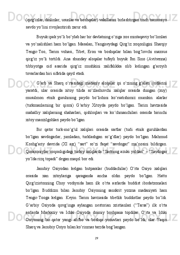 (qirg izlar, dinlinlar, usunlar va boshqalar) vakillarini birlashtirgan tinch transosiyoʻ
savdo yo lini rivojlantirish zarur edi. 	
ʻ
Buyuk ipak yo‘li bo‘ylab har bir davlatning o‘ziga xos mintaqaviy bo‘limlari
va yo‘nalishlari ham bo‘lgan. Masalan, Yangiseydagi Qirg iz xoqonligini Sharqiy	
ʻ
Tengir-Too,   Tarim   vohasi,   Tibet,   Eron   va   boshqalar   bilan   bog lovchi   maxsus	
ʻ
qirg iz   yo li   tortildi.   Ana   shunday   aloqalar   tufayli   buyuk   Ibn   Sino   (Avitsenna)	
ʻ ʻ
tibbiyotga   oid   asarida   qirg‘iz   mushkini   xalifalikka   olib   kelingan   g‘aroyib
tovarlardan biri sifatida qayd etadi.
G‘arb   va   Sharq   o‘rtasidagi   madaniy   aloqalar   ipi   o‘zining   g‘alati   ijodlarini
yaratdi,   ular   orasida   xitoy   tilida   so‘zlashuvchi   xalqlar   orasida   dungan   (xuy)
musulmon   etnik   guruhining   paydo   bo‘lishini   ko‘rsatishimiz   mumkin.   alarlar
(turkmanlarning   bir   qismi)   G arbiy   Xitoyda   paydo   bo lgan.   Tarim   havzasida	
ʻ ʻ
mahalliy   xalqlarning   shaharlari,   qishloqlari   va   ko chmanchilari   orasida   birinchi	
ʻ
xitoy manzilgohlari paydo bo lgan.	
ʻ
Bir   qator   turk-mo g ul   xalqlari   orasida   sartlar   (turli   etnik   guruhlardan	
ʻ ʻ
bo lgan   savdogarlar,   jumladan,   turklashgan   so g dlar)   paydo   bo lgan.   Mahmud	
ʻ ʻ ʻ ʻ
Koshg‘ariy   davrida   (XI   asr)   “sart”   so‘zi   faqat   “savdogar”   ma’nosini   bildirgan.
Qoraxoniylar xoqonligidagi turkiy xalqlarda “Sartning azuki yoldan” – “Savdogar
yo‘lda rizq topadi” degan maqol bor edi.
Janubiy   Osiyodan   kelgan   butparalar   (buddachilar)   O rta   Osiyo   xalqlari	
ʻ
orasida   xan   xitoylariga   qaraganda   ancha   oldin   paydo   bo lgan.   Hatto	
ʻ
Qirg izistonning   Chuy   vodiysida   ham   ilk   o rta   asrlarda   buddist   ibodatxonalari	
ʻ ʻ
bo lgan.   Buddizm   bilan   Janubiy   Osiyoning   sanskrit   yozma   madaniyati   ham	
ʻ
Tengir-Tooga   kelgan.   Keyin   Tarim   havzasida   tibetlik   buddistlar   paydo   bo‘ldi.
G arbiy   Osiyoda   quvg inga   aylangan   nestorian   xristianlari   (“Tarsa”)   ilk   o rta
ʻ ʻ ʻ
asrlarda   Markaziy   va   Ichki   Osiyoda   doimiy   boshpana   topdilar.   O‘rta   va   Ichki
Osiyoning   bir   qator   yangi   alifbo   va   boshqa   yozuvlari   paydo   bo‘ldi,   ular   Yaqin
Sharq va Janubiy Osiyo bilan ko‘rinmas tarzda bog‘langan.
29 