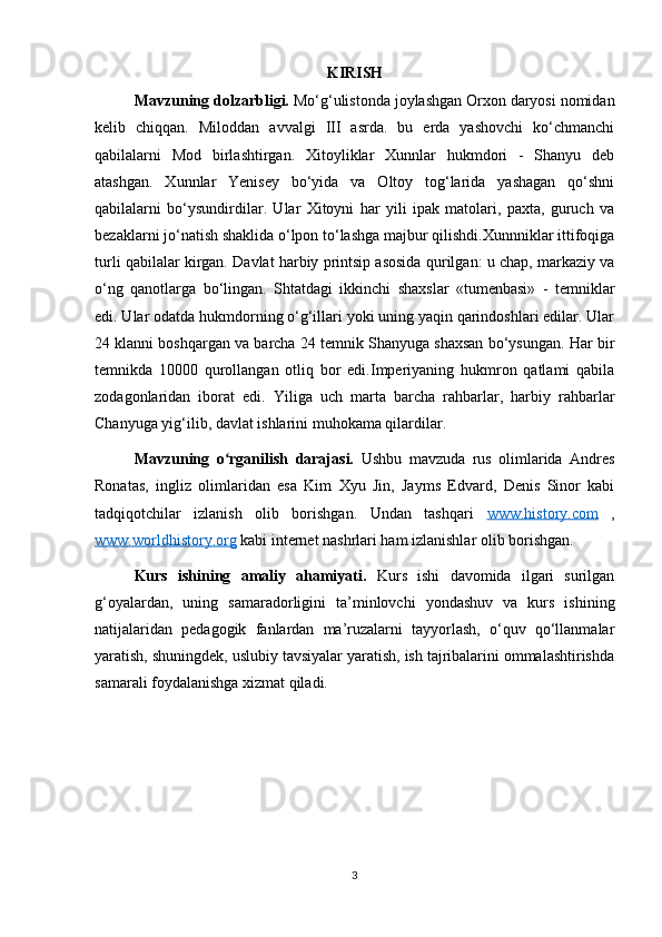 KIRISH
Mavzuning dolzarbligi.  Mo‘g‘ulistonda joylashgan Orxon daryosi nomidan
kelib   chiqqan.   Miloddan   avvalgi   III   asrda.   bu   erda   yashovchi   ko‘chmanchi
qabilalarni   Mod   birlashtirgan.   Xitoyliklar   Xunnlar   hukmdori   -   Shanyu   deb
atashgan.   Xunnlar   Yenisey   bo‘yida   va   Oltoy   tog‘larida   yashagan   qo‘shni
qabilalarni   bo‘ysundirdilar.   Ular   Xitoyni   har   yili   ipak   matolari,   paxta,   guruch   va
bezaklarni jo‘natish shaklida o‘lpon to‘lashga majbur qilishdi.Xunnniklar ittifoqiga
turli qabilalar kirgan. Davlat harbiy printsip asosida qurilgan: u chap, markaziy va
o‘ng   qanotlarga   bo‘lingan.   Shtatdagi   ikkinchi   shaxslar   «tumenbasi»   -   temniklar
edi. Ular odatda hukmdorning o‘g‘illari yoki uning yaqin qarindoshlari edilar. Ular
24 klanni boshqargan va barcha 24 temnik Shanyuga shaxsan bo‘ysungan. Har bir
temnikda   10000   qurollangan   otliq   bor   edi.Imperiyaning   hukmron   qatlami   qabila
zodagonlaridan   iborat   edi.   Yiliga   uch   marta   barcha   rahbarlar,   harbiy   rahbarlar
Chanyuga yig‘ilib, davlat ishlarini muhokama qilardilar. 
Mavzuning   o rganilish   darajasi.ʻ   Ushbu   mavzuda   rus   olimlarida   Andres
Ronatas,   ingliz   olimlaridan   esa   Kim   Xyu   Jin,   Jayms   Edvard,   Denis   Sinor   kabi
tadqiqotchilar   izlanish   olib   borishgan.   Undan   tashqari   www.history.com   ,
www.worldhistory.org  kabi internet nashrlari ham izlanishlar olib borishgan. 
Kurs   ishining   amaliy   ahamiyati.   Kurs   ishi   davomida   ilgari   surilgan
g‘oyalardan,   uning   samaradorligini   ta’minlovchi   yondashuv   va   kurs   ishining
natijalaridan   pedagogik   fanlardan   ma’ruzalarni   tayyorlash,   o‘quv   qo‘llanmalar
yaratish, shuningdek, uslubiy tavsiyalar yaratish, ish tajribalarini ommalashtirishda
samarali foydalanishga xizmat qiladi. 
3 