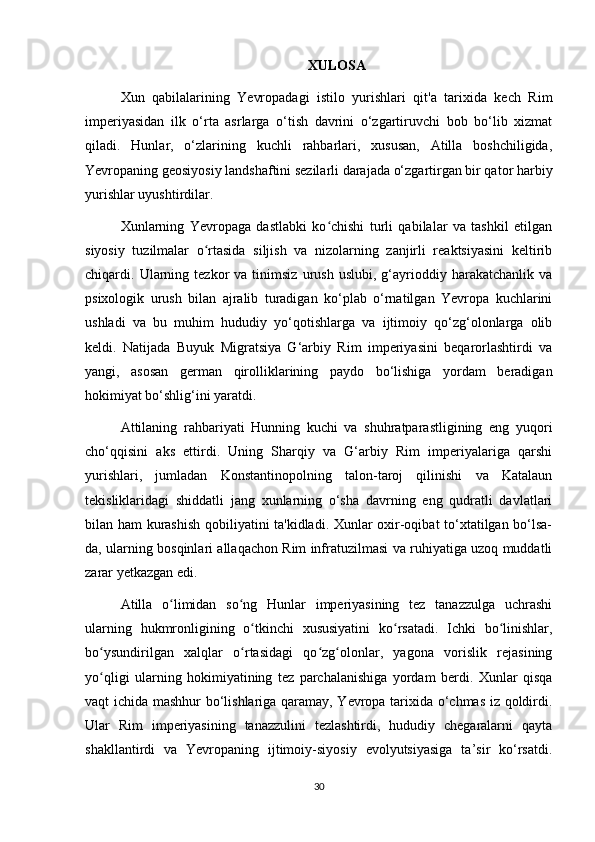 XULOSA
Xun   qabilalarining   Yevropadagi   istilo   yurishlari   qit'a   tarixida   kech   Rim
imperiyasidan   ilk   o‘rta   asrlarga   o‘tish   davrini   o‘zgartiruvchi   bob   bo‘lib   xizmat
qiladi.   Hunlar,   o‘zlarining   kuchli   rahbarlari,   xususan,   Atilla   boshchiligida,
Yevropaning geosiyosiy landshaftini sezilarli darajada o‘zgartirgan bir qator harbiy
yurishlar uyushtirdilar.
Xunlarning   Yevropaga   dastlabki   ko chishi   turli   qabilalar   va   tashkil   etilganʻ
siyosiy   tuzilmalar   o rtasida   siljish   va   nizolarning   zanjirli   reaktsiyasini   keltirib	
ʻ
chiqardi.  Ularning  tezkor   va  tinimsiz   urush   uslubi,  g‘ayrioddiy  harakatchanlik   va
psixologik   urush   bilan   ajralib   turadigan   ko‘plab   o‘rnatilgan   Yevropa   kuchlarini
ushladi   va   bu   muhim   hududiy   yo‘qotishlarga   va   ijtimoiy   qo‘zg‘olonlarga   olib
keldi.   Natijada   Buyuk   Migratsiya   G‘arbiy   Rim   imperiyasini   beqarorlashtirdi   va
yangi,   asosan   german   qirolliklarining   paydo   bo‘lishiga   yordam   beradigan
hokimiyat bo‘shlig‘ini yaratdi.
Attilaning   rahbariyati   Hunning   kuchi   va   shuhratparastligining   eng   yuqori
cho‘qqisini   aks   ettirdi.   Uning   Sharqiy   va   G‘arbiy   Rim   imperiyalariga   qarshi
yurishlari,   jumladan   Konstantinopolning   talon-taroj   qilinishi   va   Katalaun
tekisliklaridagi   shiddatli   jang   xunlarning   o‘sha   davrning   eng   qudratli   davlatlari
bilan ham kurashish  qobiliyatini ta'kidladi. Xunlar oxir-oqibat to‘xtatilgan bo‘lsa-
da, ularning bosqinlari allaqachon Rim infratuzilmasi va ruhiyatiga uzoq muddatli
zarar yetkazgan edi.
Atilla   o limidan   so ng   Hunlar   imperiyasining   tez   tanazzulga   uchrashi	
ʻ ʻ
ularning   hukmronligining   o tkinchi   xususiyatini   ko rsatadi.   Ichki   bo linishlar,	
ʻ ʻ ʻ
bo ysundirilgan   xalqlar   o rtasidagi   qo zg olonlar,   yagona   vorislik   rejasining	
ʻ ʻ ʻ ʻ
yo qligi   ularning   hokimiyatining   tez   parchalanishiga   yordam   berdi.   Xunlar   qisqa
ʻ
vaqt ichida mashhur bo‘lishlariga qaramay, Yevropa tarixida o‘chmas iz qoldirdi.
Ular   Rim   imperiyasining   tanazzulini   tezlashtirdi,   hududiy   chegaralarni   qayta
shakllantirdi   va   Yevropaning   ijtimoiy-siyosiy   evolyutsiyasiga   ta’sir   ko‘rsatdi.
30