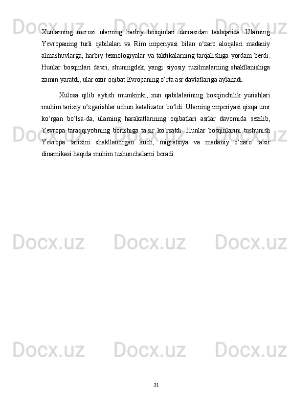 Xunlarning   merosi   ularning   harbiy   bosqinlari   doirasidan   tashqarida.   Ularning
Yevropaning   turli   qabilalari   va   Rim   imperiyasi   bilan   o‘zaro   aloqalari   madaniy
almashuvlarga,  harbiy  texnologiyalar  va  taktikalarning tarqalishiga  yordam   berdi.
Hunlar   bosqinlari   davri,   shuningdek,   yangi   siyosiy   tuzilmalarning   shakllanishiga
zamin yaratdi, ular oxir-oqibat Evropaning o‘rta asr davlatlariga aylanadi.
Xulosa   qilib   aytish   mumkinki,   xun   qabilalarining   bosqinchilik   yurishlari
muhim tarixiy o‘zgarishlar uchun katalizator bo‘ldi. Ularning imperiyasi qisqa umr
ko‘rgan   bo‘lsa-da,   ularning   harakatlarining   oqibatlari   asrlar   davomida   sezilib,
Yevropa   taraqqiyotining   borishiga   ta'sir   ko‘rsatdi.   Hunlar   bosqinlarini   tushunish
Yevropa   tarixini   shakllantirgan   kuch,   migratsiya   va   madaniy   o‘zaro   ta'sir
dinamikasi haqida muhim tushunchalarni beradi.
31