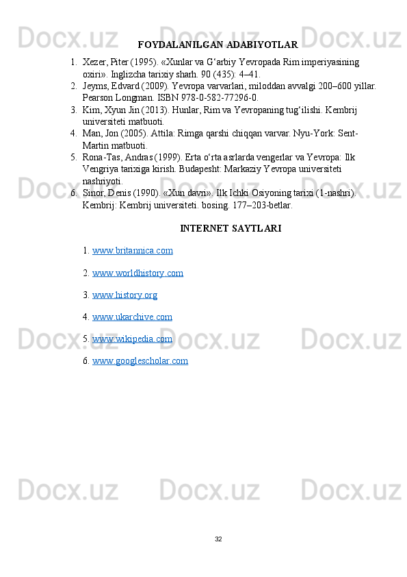 FOYDALANILGAN ADABIYOTLAR
1. Xezer, Piter (1995). «Xunlar va G‘arbiy Yevropada Rim imperiyasining 
oxiri». Inglizcha tarixiy sharh. 90 (435): 4–41.
2. Jeyms, Edvard (2009). Yevropa varvarlari, miloddan avvalgi 200–600 yillar.
Pearson Longman. ISBN 978-0-582-77296-0.
3. Kim, Xyun Jin (2013). Hunlar, Rim va Yevropaning tug‘ilishi. Kembrij 
universiteti matbuoti.
4. Man, Jon (2005). Attila: Rimga qarshi chiqqan varvar. Nyu-York: Sent-
Martin matbuoti.
5. Rona-Tas, Andras (1999). Erta o‘rta asrlarda vengerlar va Yevropa: Ilk 
Vengriya tarixiga kirish. Budapesht: Markaziy Yevropa universiteti 
nashriyoti.
6. Sinor, Denis (1990). «Xun davri». Ilk Ichki Osiyoning tarixi (1-nashri). 
Kembrij: Kembrij universiteti. bosing. 177–203-betlar.
INTERNET SAYTLARI
1.  www.britannica.com
2.  www    .   worldhistory    .   com   
3.  www    .   history    .   org   
4.  www    .   ukarchive    .   com   
5.  www    .   wikipedia    .   com   
6.  www    .   googlescholar    .   com   
32 