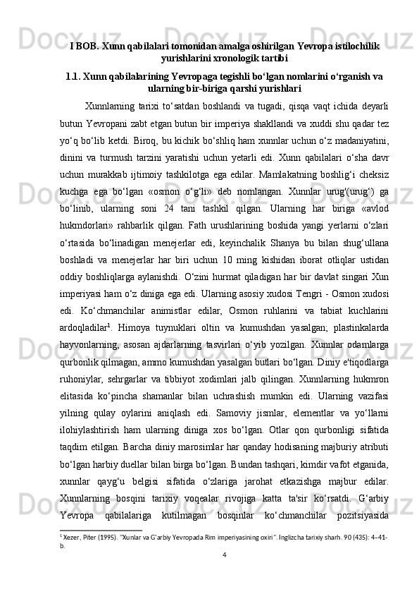 I BOB. Xunn qabilalari tomonidan amalga oshirilgan Yevropa istilochilik
yurishlarini xronologik tartibi
1.1. Xunn qabilalarining Yevropaga tegishli bo‘lgan nomlarini o‘rganish va
ularning bir-biriga qarshi yurishlari
Xunnlarning   tarixi   to‘satdan   boshlandi   va   tugadi,   qisqa   vaqt   ichida   deyarli
butun Yevropani zabt etgan butun bir imperiya shakllandi  va xuddi shu qadar tez
yo‘q bo‘lib ketdi. Biroq, bu kichik bo‘shliq ham xunnlar uchun o‘z madaniyatini,
dinini   va   turmush   tarzini   yaratishi   uchun   yetarli   edi.   Xunn   qabilalari   o‘sha   davr
uchun   murakkab   ijtimoiy   tashkilotga   ega   edilar.   Mamlakatning   boshlig‘i   cheksiz
kuchga   ega   bo‘lgan   «osmon   o‘g‘li»   deb   nomlangan.   Xunnlar   urug'(urug‘)   ga
bo‘linib,   ularning   soni   24   tani   tashkil   qilgan.   Ularning   har   biriga   «avlod
hukmdorlari»   rahbarlik   qilgan.   Fath   urushlarining   boshida   yangi   yerlarni   o‘zlari
o‘rtasida   bo‘linadigan   menejerlar   edi,   keyinchalik   Shanya   bu   bilan   shug‘ullana
boshladi   va   menejerlar   har   biri   uchun   10   ming   kishidan   iborat   otliqlar   ustidan
oddiy boshliqlarga aylanishdi. O‘zini  hurmat qiladigan har bir  davlat  singari  Xun
imperiyasi ham o‘z diniga ega edi. Ularning asosiy xudosi Tengri - Osmon xudosi
edi.   Ko‘chmanchilar   animistlar   edilar,   Osmon   ruhlarini   va   tabiat   kuchlarini
ardoqladilar 1
.   Himoya   tuynuklari   oltin   va   kumushdan   yasalgan;   plastinkalarda
hayvonlarning,   asosan   ajdarlarning   tasvirlari   o‘yib   yozilgan.   Xunnlar   odamlarga
qurbonlik qilmagan, ammo kumushdan yasalgan butlari bo‘lgan. Diniy e'tiqodlarga
ruhoniylar,   sehrgarlar   va   tibbiyot   xodimlari   jalb   qilingan.   Xunnlarning   hukmron
elitasida   ko‘pincha   shamanlar   bilan   uchrashish   mumkin   edi.   Ularning   vazifasi
yilning   qulay   oylarini   aniqlash   edi.   Samoviy   jismlar,   elementlar   va   yo‘llarni
ilohiylashtirish   ham   ularning   diniga   xos   bo‘lgan.   Otlar   qon   qurbonligi   sifatida
taqdim  etilgan. Barcha diniy marosimlar  har  qanday hodisaning majburiy atributi
bo‘lgan harbiy duellar bilan birga bo‘lgan. Bundan tashqari, kimdir vafot etganida,
xunnlar   qayg‘u   belgisi   sifatida   o‘zlariga   jarohat   etkazishga   majbur   edilar.
Xunnlarning   bosqini   tarixiy   voqealar   rivojiga   katta   ta'sir   ko‘rsatdi.   G‘arbiy
Yevropa   qabilalariga   kutilmagan   bosqinlar   ko‘chmanchilar   pozitsiyasida
1
 Xezer, Piter (1995). "Xunlar va G'arbiy Yevropada Rim imperiyasining oxiri". Inglizcha tarixiy sharh. 90 (435): 4–41-
b. 
4 