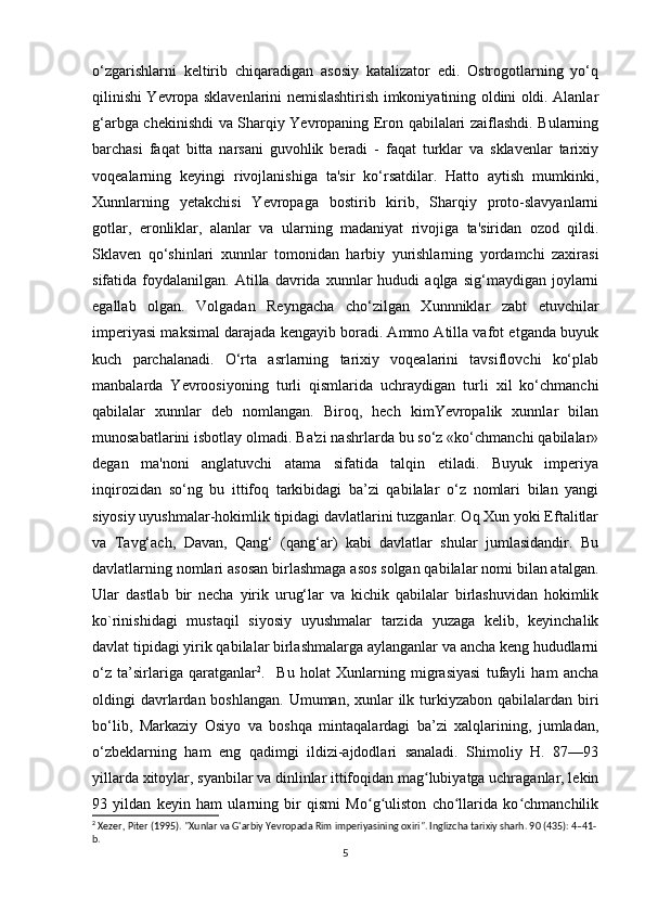 o‘zgarishlarni   keltirib   chiqaradigan   asosiy   katalizator   edi.   Ostrogotlarning   yo‘q
qilinishi Yevropa sklavenlarini nemislashtirish imkoniyatining oldini oldi. Alanlar
g‘arbga chekinishdi va Sharqiy Yevropaning Eron qabilalari zaiflashdi. Bularning
barchasi   faqat   bitta   narsani   guvohlik   beradi   -   faqat   turklar   va   sklavenlar   tarixiy
voqealarning   keyingi   rivojlanishiga   ta'sir   ko‘rsatdilar.   Hatto   aytish   mumkinki,
Xunnlarning   yetakchisi   Yevropaga   bostirib   kirib,   Sharqiy   proto-slavyanlarni
gotlar,   eronliklar,   alanlar   va   ularning   madaniyat   rivojiga   ta'siridan   ozod   qildi.
Sklaven   qo‘shinlari   xunnlar   tomonidan   harbiy   yurishlarning   yordamchi   zaxirasi
sifatida  foydalanilgan.   Atilla  davrida   xunnlar   hududi   aqlga   sig‘maydigan   joylarni
egallab   olgan.   Volgadan   Reyngacha   cho‘zilgan   Xunnniklar   zabt   etuvchilar
imperiyasi maksimal darajada kengayib boradi. Ammo Atilla vafot etganda buyuk
kuch   parchalanadi.   O‘rta   asrlarning   tarixiy   voqealarini   tavsiflovchi   ko‘plab
manbalarda   Yevroosiyoning   turli   qismlarida   uchraydigan   turli   xil   ko‘chmanchi
qabilalar   xunnlar   deb   nomlangan.   Biroq,   hech   kimYevropalik   xunnlar   bilan
munosabatlarini isbotlay olmadi. Ba'zi nashrlarda bu so‘z «ko‘chmanchi qabilalar»
degan   ma'noni   anglatuvchi   atama   sifatida   talqin   etiladi.   Buyuk   imperiya
inqirozidan   so‘ng   bu   ittifoq   tarkibidagi   ba’zi   qabilalar   o‘z   nomlari   bilan   yangi
siyosiy uyushmalar-hokimlik tipidagi davlatlarini tuzganlar. Oq Xun yoki Eftalitlar
va   Tavg‘ach,   Davan,   Qang‘   (qang‘ar)   kabi   davlatlar   shular   jumlasidandir.   Bu
davlatlarning nomlari asosan birlashmaga asos solgan qabilalar nomi bilan atalgan.
Ular   dastlab   bir   necha   yirik   urug‘lar   va   kichik   qabilalar   birlashuvidan   hokimlik
ko`rinishidagi   mustaqil   siyosiy   uyushmalar   tarzida   yuzaga   kelib,   keyinchalik
davlat tipidagi yirik qabilalar birlashmalarga aylanganlar va ancha keng hududlarni
o‘z   ta’sirlariga   qaratganlar 2
.     Bu   holat   Xunlarning   migrasiyasi   tufayli   ham   ancha
oldingi  davrlardan boshlangan.  Umuman, xunlar  ilk turkiyzabon qabilalardan biri
bo‘lib,   Markaziy   Osiyo   va   boshqa   mintaqalardagi   ba’zi   xalqlarining,   jumladan,
o‘zbeklarning   ham   eng   qadimgi   ildizi-ajdodlari   sanaladi.   Shimoliy   H.   87—93
yillarda xitoylar, syanbilar va dinlinlar ittifoqidan mag lubiyatga uchraganlar, lekinʻ
93   yildan   keyin   ham   ularning   bir   qismi   Mo g uliston   cho llarida   ko chmanchilik	
ʻ ʻ ʻ ʻ
2
 Xezer, Piter (1995). "Xunlar va G'arbiy Yevropada Rim imperiyasining oxiri". Inglizcha tarixiy sharh. 90 (435): 4–41-
b.
5 