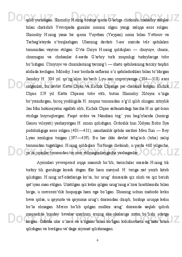 qilib yurishgan. Shimoliy H.ning boshqa qismi G arbga chekinib, mahalliy xalqlarʻ
bilan   chatishib   Yevropada   gunnlar   nomini   olgan   yangi   xalqqa   asos   solgan.
Shimoliy   H.ning   yana   bir   qismi   Yuyeban   (Yaypan)   nomi   bilan   Yettisuv   va
Tarbag atayda   o troqlashgan.   Ularning   davlati   5-asr   oxirida   tele   qabilalari	
ʻ ʻ
tomonidan   vayron   etilgan.   O rta   Osiyo   H.ining   qoldiqlari   —   chuyuye,   chumi,	
ʻ
chumugun   va   chubanlar   6-asrda   G arbiy   turk   xoqonligi   turkiylariga   tobe	
ʻ
bo lishgan. Chuyuye va chumilarning tarmog i — shato qabilasining tarixiy taqdiri	
ʻ ʻ
alohida kechgan. Milodiy 3-asr boshida saflarini o z qabiladoshlari bilan to ldirgan	
ʻ ʻ
Janubiy   H.   304   yil   qo zg olon   ko tarib   Lyu-xan   imperiyasiga   (304—318)   asos	
ʻ ʻ ʻ
solganlar;   bu   davlat   Katta   Chjao   va   Kichik   Chjaoga   par-chalanib   ketgan.   Kichik
Chjao   329   yil   Katta   Chjaoni   tobe   etib,   butun   Shimoliy   Xitoyni   o ziga	
ʻ
bo ysundirgan, biroq yoshligida H. xoqoni tomonidan o g il qilib olingan xitoylik	
ʻ ʻ ʻ
Jan Min hokimiyatni egallab olib, Kichik Chjao saltanatidagi barcha H.ni qat-liom
etishga   buyruqbergan.   Faqat   ordos   va   Nanshan   tog   yon   bag irlarida   (hozirgi	
ʻ ʻ
Gansu  viloyati)  yashayotgan  H. omon qolishgan. Ordoslik hun Xelyan  Bobo Sya
podsholigiga asos  solgan (401—431), nanshanlik qabila sardori Men Sun — Bey
Lyan   xonligini   tuzgan   (397—439).   Bu   har   ikki   davlat   tabg ach   (toba)   xalqi	
ʻ
tomonidan tugatilgan. H.ning qoldiqlari Turfonga chekinib, u yerda 460 yilgacha,
ya ni jujanlar tomonidan tor-mor etilmagunlarigacha yashaganlar.	
ʼ
Ayrimlari   yevropeoid   irqqa   mansub   bo lib,   tarixchilar   orasida   H.ning   tili	
ʻ
turkiy   tili   guruhiga   kiradi   degan   fikr   ham   mavjud.   H.   teriga   xat   yozib   kitob
qilishgan.   H.ning   urf-odatlariga   ko ra,   bir   urug   doirasida   qiz   olish   va   qiz   berish	
ʻ ʻ
qat iyan man etilgan. Uzatilgan qiz kelin qilgan urug ning a zosi hisoblanishi bilan	
ʼ ʻ ʼ
birga,   u   merosxo rlik   huquqiga   ham   ega   bo lgan.   Shuning   uchun   mabodo   kelin	
ʻ ʻ
beva   qolsa,   u   qaynota   va   qaynona   urug i   doirasidan   chiqib,   boshqa   uruqqa   kelin	
ʻ
bo la   olmagan.   Meros   bo lib   qolgan   mulkni   urug   doirasida   saqlab   qolish	
ʻ ʻ ʻ
maqsadida   bunday   bevalar   marhum   erning   aka-ukalariga   xotin   bo lishi   odatga	
ʻ
kirgan.   Odatda   ular   o zaro   va   o zgalar   bilan   bo lgan   kelishuvlarni   og zaki   bitim	
ʻ ʻ ʻ ʻ
qilishgan va berilgan va daga xiyonat qilishmagan.
ʼ
6