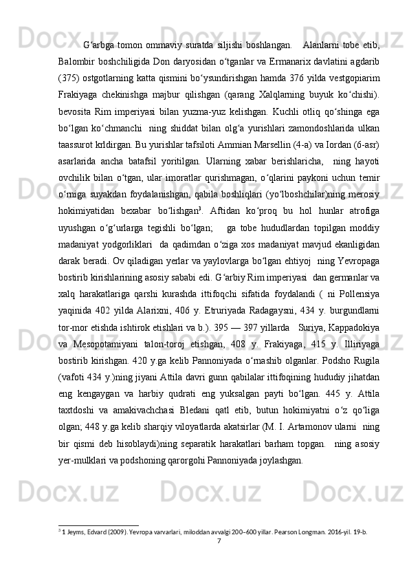 G arbga   tomon   ommaviy   suratda   siljishi   boshlangan.       Alanlarni   tobe   etib,ʻ
Balombir   boshchiligida  Don  daryosidan   o tganlar   va  Ermanarix  davlatini   agdarib	
ʻ
(375) ostgotlarning katta qismini bo ysundirishgan hamda 376 yilda vestgopiarim	
ʻ
Frakiyaga   chekinishga   majbur   qilishgan   (qarang   Xalqlarning   buyuk   ko chishi).	
ʻ
bevosita   Rim   imperiyasi   bilan   yuzma-yuz   kelishgan.   Kuchli   otliq   qo shinga   ega	
ʻ
bo lgan   ko chmanchi     ning   shiddat   bilan   olg a   yurishlari   zamondoshlarida   ulkan	
ʻ ʻ ʻ
taassurot krldirgan. Bu yurishlar tafsiloti Ammian Marsellin (4-a) va Iordan (6-asr)
asarlarida   ancha   batafsil   yoritilgan.   Ularning   xabar   berishlaricha,     ning   hayoti
ovchilik   bilan   o tgan,   ular   imoratlar   qurishmagan,   o qlarini   paykoni   uchun   temir	
ʻ ʻ
o rniga   suyakdan   foydalanishgan,   qabila   boshliqlari   (yo lboshchilar)ning   merosiy	
ʻ ʻ
hokimiyatidan   bexabar   bo lishgan	
ʻ 3
.   Aftidan   ko proq   bu   hol   hunlar   atrofiga	ʻ
uyushgan   o g urlarga   tegishli   bo lgan;       ga   tobe   hududlardan   topilgan   moddiy	
ʻ ʻ ʻ
madaniyat   yodgorliklari     da   qadimdan   o ziga   xos   madaniyat   mavjud   ekanligidan	
ʻ
darak beradi. Ov qiladigan yerlar va yaylovlarga bo lgan ehtiyoj   ning Yevropaga	
ʻ
bostirib kirishlarining asosiy sababi edi. G arbiy Rim imperiyasi  dan germanlar va	
ʻ
xalq   harakatlariga   qarshi   kurashda   ittifoqchi   sifatida   foydalandi   (   ni   Pollensiya
yaqinida   402   yilda   Alarixni,   406   y.   Etruriyada   Radagaysni,   434   y.   burgundlarni
tor-mor etishda ishtirok etishlari va b.). 395 — 397 yillarda   Suriya, Kappadokiya
va   Mesopotamiyani   talon-toroj   etishgan,   408   y.   Frakiyaga,   415   y.   Illiriyaga
bostirib kirishgan. 420 y.ga kelib Pannoniyada o rnashib olganlar. Podsho Rugila	
ʻ
(vafoti 434 y.)ning jiyani Attila davri gunn qabilalar ittifoqining hududiy jihatdan
eng   kengaygan   va   harbiy   qudrati   eng   yuksalgan   payti   bo lgan.   445   y.   Attila	
ʻ
taxtdoshi   va   amakivachchasi   Bledani   qatl   etib,   butun   hokimiyatni   o z   qo liga	
ʻ ʻ
olgan; 448 y.ga kelib sharqiy viloyatlarda akatsirlar (M. I. Artamonov ularni  ning
bir   qismi   deb   hisoblaydi)ning   separatik   harakatlari   barham   topgan.     ning   asosiy
yer-mulklari va podshoning qarorgohi Pannoniyada joylashgan.
3
 1 Jeyms, Edvard (2009). Yevropa varvarlari, miloddan avvalgi 200–600 yillar. Pearson Longman. 2016-yil. 19-b. 
7