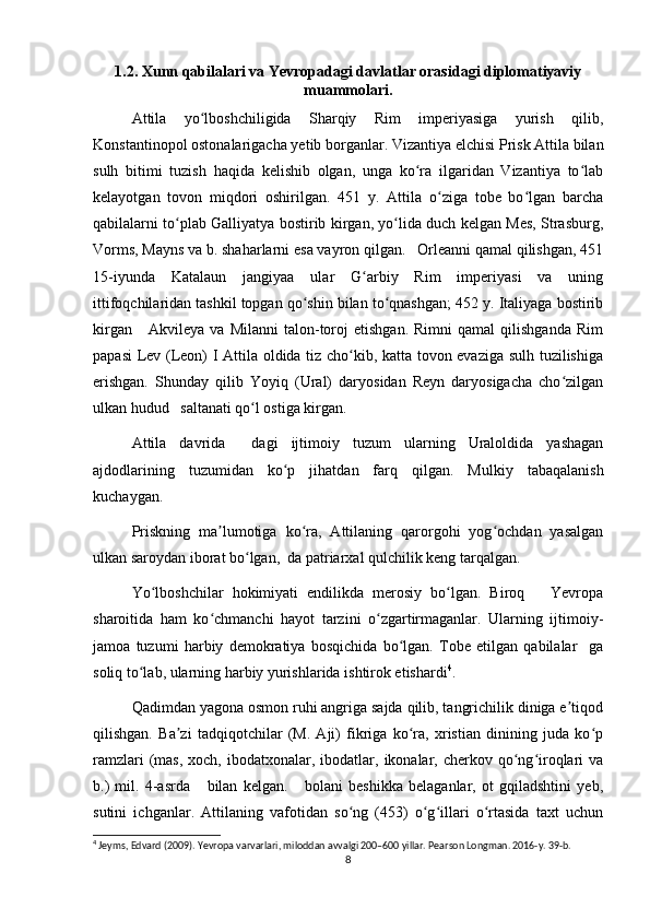 1.2. Xunn qabilalari va Yevropadagi davlatlar orasidagi diplomatiyaviy
muammolari.
Attila   yo lboshchiligida   Sharqiy   Rim   imperiyasiga   yurish   qilib,ʻ
Konstantinopol ostonalarigacha yetib borganlar. Vizantiya elchisi Prisk Attila bilan
sulh   bitimi   tuzish   haqida   kelishib   olgan,   unga   ko ra   ilgaridan   Vizantiya   to lab	
ʻ ʻ
kelayotgan   tovon   miqdori   oshirilgan.   451   y.   Attila   o ziga   tobe   bo lgan   barcha	
ʻ ʻ
qabilalarni to plab Galliyatya bostirib kirgan, yo lida duch kelgan Mes, Strasburg,	
ʻ ʻ
Vorms, Mayns va b. shaharlarni esa vayron qilgan.   Orleanni qamal qilishgan, 451
15-iyunda   Katalaun   jangiyaa   ular   G arbiy   Rim   imperiyasi   va   uning	
ʻ
ittifoqchilaridan tashkil topgan qo shin bilan to qnashgan; 452 y. Italiyaga bostirib	
ʻ ʻ
kirgan       Akvileya   va  Milanni   talon-toroj   etishgan.   Rimni   qamal   qilishganda   Rim
papasi  Lev (Leon) I Attila oldida tiz cho kib, katta tovon evaziga sulh tuzilishiga	
ʻ
erishgan.   Shunday   qilib   Yoyiq   (Ural)   daryosidan   Reyn   daryosigacha   cho zilgan	
ʻ
ulkan hudud   saltanati qo l ostiga kirgan.	
ʻ
Attila   davrida     dagi   ijtimoiy   tuzum   ularning   Uraloldida   yashagan
ajdodlarining   tuzumidan   ko p   jihatdan   farq   qilgan.   Mulkiy   tabaqalanish	
ʻ
kuchaygan.
Priskning   ma lumotiga   ko ra,   Attilaning   qarorgohi   yog ochdan   yasalgan	
ʼ ʻ ʻ
ulkan saroydan iborat bo lgan,  da patriarxal qulchilik keng tarqalgan.	
ʻ
Yo lboshchilar   hokimiyati   endilikda   merosiy   bo lgan.   Biroq       Yevropa	
ʻ ʻ
sharoitida   ham   ko chmanchi   hayot   tarzini   o zgartirmaganlar.   Ularning   ijtimoiy-	
ʻ ʻ
jamoa   tuzumi   harbiy   demokratiya   bosqichida   bo lgan.   Tobe   etilgan   qabilalar     ga	
ʻ
soliq to lab, ularning harbiy yurishlarida ishtirok etishardi	
ʻ 4
. 
Qadimdan yagona osmon ruhi angriga sajda qilib, tangrichilik diniga e tiqod	
ʼ
qilishgan.   Ba zi   tadqiqotchilar   (M.   Aji)   fikriga   ko ra,   xristian   dinining   juda   ko p	
ʼ ʻ ʻ
ramzlari   (mas,  xoch,  ibodatxonalar, ibodatlar,  ikonalar,  cherkov qo ng iroqlari   va	
ʻ ʻ
b.)   mil.   4-asrda       bilan   kelgan.       bolani   beshikka   belaganlar,   ot   gqiladshtini   yeb,
sutini   ichganlar.   Attilaning   vafotidan   so ng   (453)   o g illari   o rtasida   taxt   uchun	
ʻ ʻ ʻ ʻ
4
 Jeyms, Edvard (2009). Yevropa varvarlari, miloddan avvalgi 200–600 yillar. Pearson Longman. 2016-y. 39-b.
8 