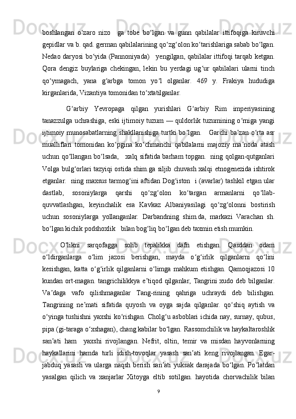 boshlangan   o zaro   nizo     ga   tobe   bo lgan   va   gunn   qabilalar   ittifoqiga   kiruvchiʻ ʻ
gepidlar va b. qad. german qabilalarining qo zg olon ko tarishlariga sabab bo lgan.	
ʻ ʻ ʻ ʻ
Nedao daryosi bo yida (Pannoniyada)     yengilgan, qabilalar ittifoqi tarqab ketgan.	
ʻ
Qora   dengiz   buylariga   chekingan,   lekin   bu   yerdagi   ug ur   qabilalari   ularni   tinch	
ʻ
qo ymagach,   yana   g arbga   tomon   yo l   olganlar.   469   y.   Frakiya   hududiga	
ʻ ʻ ʻ
kirganlarida, Vizantiya tomonidan to xtatilganlar.	
ʻ
  G arbiy   Yevropaga   qilgan   yurishlari   G arbiy   Rim   imperiyasining	
ʻ ʻ
tanazzulga uchrashiga, eski ijtimoiy tuzum — quldorlik tuzumining o rniga yangi	
ʻ
ijtimoiy munosabatlarning shakllanishiga turtki  bo lgan.     Garchi ba zan o rta asr	
ʻ ʼ ʻ
mualliflari   tomonidan   ko pgina   ko chmanchi   qabilalarni   majoziy   ma noda   atash	
ʻ ʻ ʼ
uchun qo llangan bo lsada,     xalq sifatida barham topgan.   ning qolgan-qutganlari	
ʻ ʻ
Volga bulg orlari tazyiqi ostida shim.ga siljib chuvash xalqi etnogenezida ishtirok	
ʻ
etganlar.   ning maxsus tarmog ini aftidan Dog iston   i (avarlar) tashkil  etgan ular	
ʻ ʻ
dastlab,   sosoniylarga   qarshi   qo zg olon   ko targan   armanlarni   qo llab-	
ʻ ʻ ʻ ʻ
quvvatlashgan,   keyinchalik   esa   Kavkaz   Albaniyasilagi   qo zg olonni   bostirish	
ʻ ʻ
uchun   sosoniylarga   yollanganlar.   Darbandning   shim.da,   markazi   Varachan   sh.
bo lgan kichik podshoxlik   bilan bog liq bo lgan deb taxmin etish mumkin.	
ʻ ʻ ʻ
O likni   sarqofagga   solib   tepalikka   dafn   etishgan.   Qasddan   odam	
ʻ
o ldirganlarga   o lim   jazosi   berishgan,   mayda   o g irlik   qilganlarni   qo lini	
ʻ ʻ ʻ ʻ ʻ
kesishgan,   katta   o g irlik   qilganlarni   o limga   mahkum   etishgan.   Qamoqjazosi   10	
ʻ ʻ ʻ
kundan ort-magan. tangrichilikkya e tiqod qilganlar, Tangrini xudo deb bilganlar.	
ʼ
Va daga   vafo   qilishmaganlar   Tang-rining   qahriga   uchraydi   deb   bilishgan.	
ʼ
Tangrining   ne mati   sifatida   quyosh   va   oyga   sajda   qilganlar.   qo shiq   aytish   va	
ʼ ʻ
o yinga tushishni  yaxshi ko rishgan. Cholg u asboblari ichida nay, surnay, qubus,	
ʻ ʻ ʻ
pipa (gi-taraga o xshagan), chang kabilar bo lgan. Rassomchilik va haykaltaroshlik	
ʻ ʻ
san ati   ham     yaxshi   rivojlangan.   Nefrit,   oltin,   temir   va   misdan   hayvonlarning	
ʼ
haykallarini   hamda   turli   idish-tovoqlar   yasash   san ati   keng   rivojlangan.   Egar-	
ʼ
jabduq   yasash   va   ularga   naqsh   berish   san ati   yuksak   darajada   bo lgan.   Po latdan	
ʼ ʻ ʻ
yasalgan   qilich   va   xanjarlar   Xitoyga   eltib   sotilgan.   hayotida   chorvachilik   bilan
9 