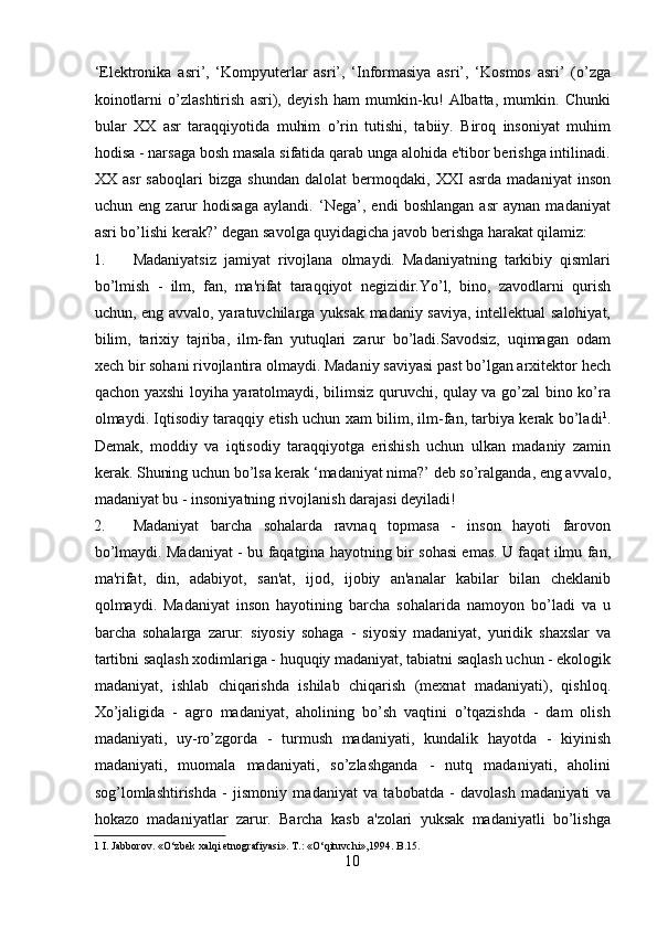 ‘Elektronika   asri’,   ‘Kompyuterlar   asri’,   ‘Informasiya   asri’,   ‘Kosmos   asri’   (o’zga
koinotlarni   o’zlashtirish   asri),   deyish   ham   mumkin-ku!   Albatta,   mumkin.   Chunki
bular   XX   asr   taraqqiyotida   muhim   o’rin   tutishi,   tabiiy.   Biroq   insoniyat   muhim
hodisa - narsaga bosh masala sifatida qarab unga alohida e'tibor berishga intilinadi.
XX   asr   saboqlari   bizga   shundan   dalolat   bermoqdaki,   XXI   asrda   madaniyat   inson
uchun   eng   zarur   hodisaga   aylandi.   ‘Nega’,   endi   boshlangan   asr   aynan   madaniyat
asri bo’lishi kerak?’ degan savolga quyidagicha javob berishga harakat qilamiz:    
1. Madaniyatsiz   jamiyat   rivojlana   olmaydi.   Madaniyatning   tarkibiy   qismlari
bo’lmish   -   ilm,   fan,   ma'rifat   taraqqiyot   negizidir.Yo’l,   bino,   zavodlarni   qurish
uchun, eng avvalo, yaratuvchilarga yuksak madaniy saviya, intellektual salohiyat,
bilim,   tarixiy   tajriba,   ilm-fan   yutuqlari   zarur   bo’ladi.Savodsiz,   uqimagan   odam
xech bir sohani rivojlantira olmaydi. Madaniy saviyasi past bo’lgan arxitektor hech
qachon yaxshi loyiha yaratolmaydi, bilimsiz quruvchi, qulay va go’zal bino ko’ra
olmaydi. Iqtisodiy taraqqiy etish uchun xam bilim, ilm-fan, tarbiya kerak bo’ladi 1
.
Demak,   moddiy   va   iqtisodiy   taraqqiyotga   erishish   uchun   ulkan   madaniy   zamin
kerak. Shuning uchun bo’lsa kerak ‘madaniyat nima?’ deb so’ralganda, eng avvalo,
madaniyat bu - insoniyatning rivojlanish darajasi deyiladi!     
2. Madaniyat   barcha   sohalarda   ravnaq   topmasa   -   inson   hayoti   farovon
bo’lmaydi. Madaniyat - bu faqatgina hayotning bir sohasi emas. U faqat ilmu fan,
ma'rifat,   din,   adabiyot,   san'at,   ijod,   ijobiy   an'analar   kabilar   bilan   cheklanib
qolmaydi.   Madaniyat   inson   hayotining   barcha   sohalarida   namoyon   bo’ladi   va   u
barcha   sohalarga   zarur:   siyosiy   sohaga   -   siyosiy   madaniyat,   yuridik   shaxslar   va
tartibni saqlash xodimlariga - huquqiy madaniyat, tabiatni saqlash uchun - ekologik
madaniyat,   ishlab   chiqarishda   ishilab   chiqarish   (mexnat   madaniyati),   qishloq.
Xo’jaligida   -   agro   madaniyat,   aholining   bo’sh   vaqtini   o’tqazishda   -   dam   olish
madaniyati,   uy-ro’zgorda   -   turmush   madaniyati,   kundalik   hayotda   -   kiyinish
madaniyati,   muomala   madaniyati,   so’zlashganda   -   nutq   madaniyati,   aholini
sog’lomlashtirishda   -   jismoniy   madaniyat   va   tabobatda   -   davolash   madaniyati   va
hokazo   madaniyatlar   zarur.   Barcha   kasb   a'zolari   yuksak   madaniyatli   bo’lishga
1  I. Jabborov. «O‘zbek xalqi etnografiyasi». T.: «O‘qituvchi»,1994. B.15. 
10  
  
