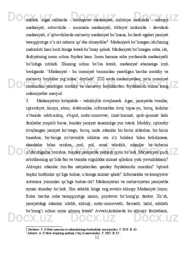 intiladi.   Agar   rahbarda   -   boshqaruv   madaniyati,   militsiya   xodimida   -   axloqiy
madaniyat,   sotuvchida   -   muomala   madaniyati,   tibbiyot   xodimida   -   davolash
madaniyati, o’qituvchilarda ma'naviy madaniyat bo’lmasa, bu kasb egalari jamiyat
taraqqiyotiga o’z xis salarini qo’sha olmaydilar 1
. Madaniyati bo’lmagan ishchining
mahsuloti ham hech kimga kerak bo’lmay qoladi. Madaniyati bo’lmagan soha, ish,
faoliyatning inson uchun foydasi  kam. Inson hamma soha yordamida madaniyatli
bo’lishga   intiladi.   Shuning   uchun   bo’lsa   kerak,   madaniyat   atamasiga   izoh
berilganda:   ‘Madaniyat   -   bu   insoniyat   tomonidan   yaratilgan   barcha   moddiy   va
ma'naviy   boyliklar   yig’indisi’   deyiladi 2
.   XXI   asrda   madaniyatdan,   ya'ni   insoniyat
tomonidan   yaratilgan   moddiy   va   ma'naviy   boyliklardan   foydalanish   uchun   keng
imkoniyatlar mavjud.         
3. Madaniyatsiz   kelajakda   -   vahshiylik   rivojlanadi.   Agar,   jamiyatda   texnika,
iqtisodiyot,   kimyo,   atom,   elektronika,   informatika   rivoj   topsa-yu,   biroq,   kishilar
o’rtasida   odob-axloq,   e'tiqod,   mehr-muruvvat,   izzat-hurmat,   qadr-qimmat   kabi
fazilatlar   yuqolib   borsa,   bunday   jamiyat   tanazzulga   yuz   tutadi.   Moddiy,   iqtisodiy
rivojlangan   jamiyat   ko’rsagu,   biroq,   unda   odamlar   bir-birini   aldashsa,   bir-birini
tunashsa,   bir-biriga   zo’ravonlik   ishlatsa   ota   o’z   bolalari   bilan   kelishmasa,
akaukalar   bilan   urishsa,   mol,   pul,   amal   talashib,   odamlar   bir-birlarini
o’ldirishgacha borishsa, bunday jamiyatda yashash qiyin bo’ladi. Ma'naviyati puch
arboblarning qo’lida fan va texnika ezgulikka xizmat qiladimi yoki yovuzlikkami?
Ahloqsiz   odamlar   ilm-fan   natijalaridan   qanday   foydalanishi   mumkin?   Iqtisod
taqdiri hudbinlar qo’liga tushsa, u kimga xizmat qiladi? Informatika va kompyuter
sistemasi   yomonlar   qo’liga   tushsa-chi?   Madaniyatsiz   va   ma'naviyatsiz   jamiyatda
aynan   shunday   bo’ladi.   Shu   sababli   bizga   eng   avvalo   ahloqiy   Madaniyat   lozim.
Bular   barcha   soha   taraqqiyotiga   zamin,   poydevor   bo’lmog’pi   darkor.   Xo’sh,
jamiyatdagi   odamlar   odobli,   ahloqli,   mehr-muruvvatli,   farosatli,   halol,   adolatli
bo’lmog’i   uchun   nima   qilmoq   kerak?   Avvalo,kishilarda   bu   ahloqiy   fazilatlarni,
1  Davlatov. S. O’zbek marosim va udumlarining etnohududiy xususiyatlari. T. 2018. B. 63. 
2
 Ashirov. A. O’zbek xalqining qadimiy e’tiq va marosimlari. T. 2007. B. 87. 
11  
  