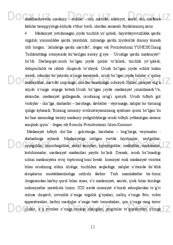 shakllantiruvchi   madaniy   -   omillar   -   ilm,   ma'rifat,   adabiyot,   san'at,   din,   mafkura
kabilar taraqqiyotiga alohida e'tibor berib, ulardan samarali foydalanmoq zarur. 
4. Madaniyat   yetishmagan   joyda   tinchlik   yo’qoladi,   hayotdayovuzlikka   qarshi
ezgulik,   yomonlikka   qarshi   yaxshilik,   zulmatga   qarshi   ziyokorlik   doimiy   kurash
olib   borgan.   ‘Jaholatga   qarshi   ma'rifat’,   degan   edi   Prezidentimiz.YUNESKOning
Toshkentdagi   sessiyasida   ko’tarilgan   asosiy   g’oya   -   ‘Urushga   qarshi   madaniyat!’
bo’ldi.   Darhaqiqat,urush   bo’lgan   joyda   qonlar   to’kiladi,   tinchlik   yo’qoladi,
dehqonchilik   va   ishlab   chiqarish   to’xtaydi.   Urush   bo’lgan   joyda   ochlik   hukm
suradi, odamlar ko’payishi o’rniga kamayadi, urush bo’lgan joyda bolalar o’qishni
tashlaydilar,   ma'rifat   inqirozga,   ilm-fan  tanazzulga   uchraydi.Xullas,   jamiyat   olg’a
siljish   o’rniga   orqaga   ketadi.Urush   bo’lgan   joyda   madaniyat   jonsizlanadi.Va,
aksincha,   madaniyat   gullaganda,   urushning   urug’i   quriydi.   Urush   tufayli   gul
vodiylar - cho’lga, shaharlar – harobaga, davlatlar - vayronaga, xalqlar bir-birining
quliga   aylanadi.’Bizning   umumiy   sivilizatsiyamizning   ajralmas   qismi   bo’lgan   bu
ko’hna zamindagi tarixiy madaniy yodgorliklarga urush tufayli yetkazilgan zararni
aniqlash qiyin’ - degan edi Birinchi Prezidentimiz Islom Karimov.    
  Madaniyat   tufayli   cho’llar   -   gulistonga,   harobalar   –   bog’larga,   vayronalar   -
shaharlarga   aylandi.   Madaniyatga   intilgan   yurtda   hiyobonlar,   saylgohlar,
oyingohlar,   tomoshagohlar,   san'at   saroylari,   ziyoratgohlar,   maktablar,   madrasalar,
kutubxonalar,   madaniyat   markazlari   paydo   bo’ladi.   Demak,   urush   bo’lmasligi
uchun   madaniyatni   rivoj   toptirmog’imiz   kerak.   Insoniyat   endi   madaniyat   vositasi
bilan   urushning   oldini   olishga,   tinchlikni   saqlashga,   xalqlar   o’rtasida   do’stlik
aloqalarini   mustahkamlashga   intilishi   darkor.   Turli   mamlakatlar   bir-birini
chegarasidan harbiy qurol bilan emas, o’z madaniyati, san'ati, ijodi  bilan kirishga
imkoniyatlar   yaratilishi   lozim.   XXI   asrda   insoniyat   o’tmish   saboqlaridan   to’g’ri
xulosa   chiqarib,   yovuzlik   o’rniga   ezgulik   g’oyalari,   miltiq   o’rniga   foto,   video
apparaturalari,   harbiy   mashqlar   o’rniga   teatr   tomoshalari,   qon   o’rniga   rang   tasvir
jilolari,   o’q   ovozlari   o’rniga   musiqa   ohanglari,   jangchilar   to’qnashuvlari   o’rniga
12  
  