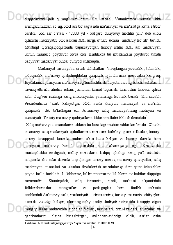 diqqatimizni   jalb   qilmog’imiz   lozim.   Shu   sababli   Vatanimizda   mustakillikka
erishganimizdan so’ng, XXI asr bo’sag’asida ma'naviyat va ma'rifatga katta e'tibor
berildi.   Ikki   asr   o’rtasi   -   ‘2000   yil   -   xalqaro   dunyoviy   tinchlik   yili’   deb   e'lon
qilinishi   insoniyatni   XX   asrdan   XXI   asrga   o’tishi   uchun   ‘madaniy   ko’rik’   bo’ldi.
Mustaqil   Qoraqalpoqistonda   bajarilayotgan   tarixiy   ishlar   XXI   asr   madaniyati
uchun   munosib   poydevor   bo’la   oldi.   Endilikda   bu   mustahkam   poydevor   ustida
baquvvat madaniyat binosi bunyod etilmoqda.        
                  Madaniyat   insoniyatni   urush   dahshatlari,   ‘rivojlangan   yovuzlik’,   tubanlik,
axloqsizlik,   ma'naviy   qashshoqlikdan   qutqazib,   ajdodlarimiz   merosidan   kengroq,
foydalanish, jamiyatni ma'naviy sog’lomlashtirish, hayotimizning barcha sohalarini
ravnaq   ettirish,   aholini   ruhan,   jismonan   kamol   toptirish,   turmushni   farovon   qilish
kabi   ulug’vor   ishlarga   keng   imkoniyatlar   yaratishga   ko’mak   beradi.   Shu   sababli
Prezidentimiz   ‘kirib   kelayotgan   XXI   asrda   dunyoni   madaniyat   va   ma'rifat
qutqazadi’   deb   ta'kidlagan   edi.   An'anaviy   xalq   madaniyatining   mohiyati   va
xususiyati. Tarixiy ma'naviy qadriyatlarni tiklash millatni tiklash demakdir 1
. 
 Xalq ma'naviyati an'analarini tiklash bu boradagi muhim ishlardan biridir. Chunki
an'anaviy   xalq   madaniyati   ajdodlarimiz   merosini   tarkibiy   qismi   sifatida   ijtimoiy-
tarixiy   taraqqiyot   tarixida   muhim   o’rin   tutib   kelgan   va   hozirgi   davrda   ham
jamiyatni   ma'naviy   kamol   toptirishda   katta   ahamityaga   ega.   Respublika
mustaqillikka   erishgach,   milliy   meroslarni   tadqiq   qilishga   keng   yo’l   ochilishi
natijasida   sho’rolar   davrida   ta'qiqlangan   tarixiy   meros,   ma'naviy   qadriyatlar,   xalq
madaniyati   an'analari   va   ulardan   foydalanish   masalalariga   doir   qator   izlanishlar
paydo bo’la  boshladi. I. Jabborov, M.Imomnazarov, N. Komilov kabilar  diqqatga
sazovordir.   Shuningdek,   xalq   turmushi,   ijodi,   san'atini   o’rganishda
folklorshunoslar,   etnograflar   va   pedagoglar   ham   faollik   ko’rsata
boshlashdi.An'anaviy   xalq   madaniyati   -   etnoslarning   tarixiy   ma'naviy   ehtiyojlari
asosida   vujudga   kelgan,   ularning   aqliy   ijodiy   faoliyati   natijasida   taraqqiy   etgan
ming   yilliklar   mobaynida   ajdodlar   fikrlari,   tajribalari,   orzu-istaklari,   an'analari   va
qadriyatlarini   o’zida   birlashtirgan,   avloddan-avlodga   o’tib,   asrlar   osha
1  Ashirov. A. O’zbek xalqining qadimiy e’tiq va marosimlari.  T. 2007. B. 91. 
14  
  