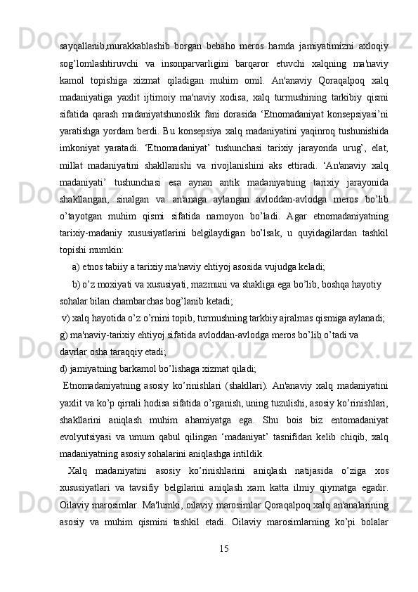 sayqallanib,murakkablashib   borgan   bebaho   meros   hamda   jamiyatimizni   axloqiy
sog’lomlashtiruvchi   va   insonparvarligini   barqaror   etuvchi   xalqning   ma'naviy
kamol   topishiga   xizmat   qiladigan   muhim   omil.   An'anaviy   Qoraqalpoq   xalq
madaniyatiga   yaxlit   ijtimoiy   ma'naviy   xodisa,   xalq   turmushining   tarkibiy   qismi
sifatida   qarash   madaniyatshunoslik   fani   dorasida   ‘Etnomadaniyat   konsepsiyasi’ni
yaratishga  yordam   berdi. Bu  konsepsiya   xalq madaniyatini   yaqinroq tushunishida
imkoniyat   yaratadi.   ‘Etnomadaniyat’   tushunchasi   tarixiy   jarayonda   urug’,   elat,
millat   madaniyatini   shakllanishi   va   rivojlanishini   aks   ettiradi.   ‘An'anaviy   xalq
madaniyati’   tushunchasi   esa   aynan   antik   madaniyatning   tarixiy   jarayonida
shakllangan,   sinalgan   va   an'anaga   aylangan   avloddan-avlodga   meros   bo’lib
o’tayotgan   muhim   qismi   sifatida   namoyon   bo’ladi.   Agar   etnomadaniyatning
tarixiy-madaniy   xususiyatlarini   belgilaydigan   bo’lsak,   u   quyidagilardan   tashkil
topishi mumkin: 
a) etnos tabiiy a tarixiy ma'naviy ehtiyoj asosida vujudga keladi; 
b) o’z moxiyati va xususiyati, mazmuni va shakliga ega bo’lib, boshqa hayotiy 
sohalar bilan chambarchas bog’lanib ketadi;       
 v) xalq hayotida o’z o’rnini topib, turmushning tarkbiy ajralmas qismiga aylanadi; 
g) ma'naviy-tarixiy ehtiyoj sifatida avloddan-avlodga meros bo’lib o’tadi va 
davrlar osha taraqqiy etadi; 
d) jamiyatning barkamol bo’lishaga xizmat qiladi;   
  Etnomadaniyatning   asosiy   ko’rinishlari   (shakllari).   An'anaviy   xalq   madaniyatini
yaxlit va ko’p qirrali hodisa sifatida o’rganish, uning tuzulishi, asosiy ko’rinishlari,
shakllarini   aniqlash   muhim   ahamiyatga   ega.   Shu   bois   biz   entomadaniyat
evolyutsiyasi   va   umum   qabul   qilingan   ‘madaniyat’   tasnifidan   kelib   chiqib,   xalq
madaniyatning asosiy sohalarini aniqlashga intildik.    
  Xalq   madaniyatini   asosiy   ko’rinishlarini   aniqlash   natijasida   o’ziga   xos
xususiyatlari   va   tavsifiy   belgilarini   aniqlash   xam   katta   ilmiy   qiymatga   egadir.
Oilaviy marosimlar. Ma'lumki, oilaviy marosimlar Qoraqalpoq xalq an'analarining
asosiy   va   muhim   qismini   tashkil   etadi.   Oilaviy   marosimlarning   ko’pi   bolalar
15  
  