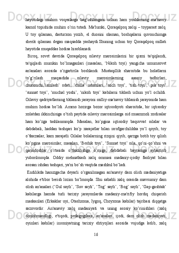 hayotidagi   muhim   voqealarga   bag’ishlangani   uchun   ham   yoshlarning   ma'naviy
kamol topishida muhim o’rin tutadi. Ma'lumki, Qoraqalpoq xalqi – toyparast xalq.
U   toy   qilaman,   dasturxon   yozib,   el   duosini   olaman,   boshqalarni   quvonchimga
sherik   qilaman   degan   maqsadda   yashaydi.Shuning   uchun   toy   Qoraqalpoq   millati
hayotida muqaddas hodisa hisoblanadi.          
  Biroq,   sovet   davrida   Qoraqalpoq   oilaviy   marosimlarini   bir   qismi   ta'qiqlandi,
ta'qiqlash   mumkin   bo’lmaganlari   (masalan,   ‘Nikoh   toyi)   yangicha   umumsovet
an'analari   asosida   o’zgartirila   boshlandi.   Mustaqillik   sharoitida   bu   holatlarni
to’g’rilash   maqsadida   oilaviy   marosimlarning   asosiy   tadbirlari,
chunonchi,’ismlash’   odati,   ‘chilla’   udumlari,   ‘soch   toyi’,   ‘tish   toyi’,’   pik   toyi’
‘sunnat   toyi’,   ‘muchal   yoshi’,   ‘nikoh   toyi’   kabilarni   tiklash   uchun   yo’l   ochildi.
Oilaviy qadriyatlarning tiklanish jarayoni milliy-ma'naviy tiklanish jarayonida ham
muhim   hodisa   bo’ldi.   Ammo   hozirga   bozor   iqtisodiyoti   sharoitida,   bir   iqtisodiy
xolatdan ikkinchisiga o’tish paytida oilaviy marosimlarga oid muammoli xodisalar
ham   ko’zga   tashlanmoqda.   Masalan,   ko’pgina   iqtisodiy   baquvvat   oilalar   va
dabdabali,   haddan   tashqari   ko’p   xarajatlar   bilan   isrofgarchilikka   yo’l   qoyib,   toy
o’tkazsalar, kam xarajatli Oilalar bolalarning rizqini qiyib, qarzga botib toy qilish
ko’pgina  marosimlar, masalan,  ‘Beshik   toyi’, ‘Sunnat  toyi’  oila,  qo’ni-qo’shni  va
qarindoshlar   o’rtasida   o’tkazilishga   o’rniga,   dabdabali   bayramga   aylantirib
yuborilmoqda.   Oddiy   mehnatkash   xalq   ommasi   madaniy-ijodiy   faoliyat   bilan
asosan ishdan tashqari, ya'ni bo’sh vaqtida mashkul bo’ladi.         
  Endilikda   hanuzgacha   deyarli   o’rganilmagan   an'anaviy   dam   olish   madaniyatiga
alohida   e'tibor   berish   lozim   bo’lmoqda.   Shu   sababli   xalq   orasida   mavsumiy   dam
olish an'analari (‘Gul sayli’, ‘Suv sayli’, ‘Tog’ sayli’, ‘Bog’ sayli’, ‘Gap-gashtak’
kabilarga   hamda   turli   tarixiy   jarayonlarda   madaniy-ma'rifiy   hordiq   chiqarish
maskanlari  (Erkaklar  uyi, Otashxona, Iygoq, Choyxona  kabilar) tajribasi  diqqatga
sazovordir.   An'anaviy   xalq   madaniyati   va   uning   asosiy   ko’rinishlari   (xalq
donishmandligi,   e'tiqodi,   pedagogikasi,   an'analari,   ijodi,   dam   olish   madaniyati,
oyinlari   kabilar)   insoniyatning   tarixiy   ehtiyojlari   asosida   vujudga   kelib,   xalq
16  
  