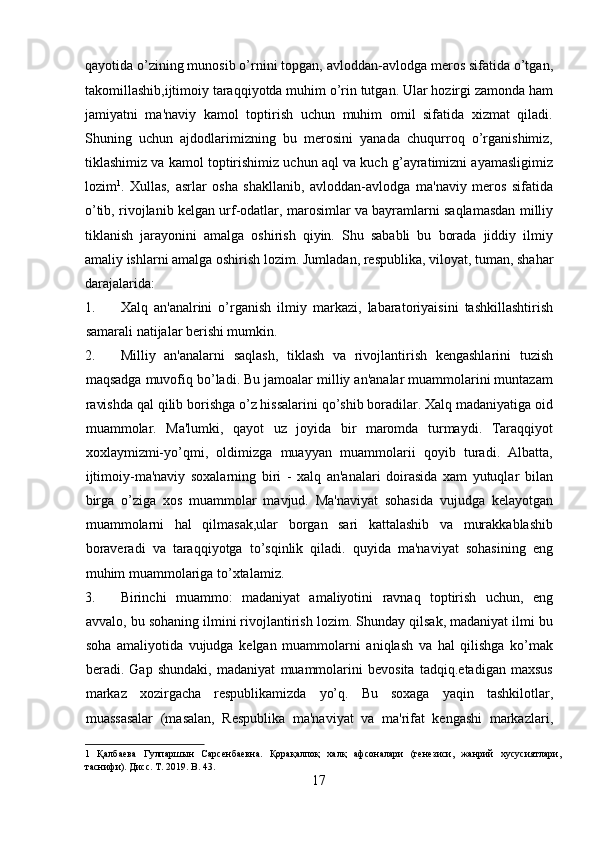 qayotida o’zining munosib o’rnini topgan, avloddan-avlodga meros sifatida o’tgan,
takomillashib,ijtimoiy taraqqiyotda muhim o’rin tutgan. Ular hozirgi zamonda ham
jamiyatni   ma'naviy   kamol   toptirish   uchun   muhim   omil   sifatida   xizmat   qiladi.
Shuning   uchun   ajdodlarimizning   bu   merosini   yanada   chuqurroq   o’rganishimiz,
tiklashimiz va kamol toptirishimiz uchun aql va kuch g’ayratimizni ayamasligimiz
lozim 1
.   Xullas,   asrlar   osha   shakllanib,   avloddan-avlodga   ma'naviy   meros   sifatida
o’tib, rivojlanib kelgan urf-odatlar, marosimlar va bayramlarni saqlamasdan milliy
tiklanish   jarayonini   amalga   oshirish   qiyin.   Shu   sababli   bu   borada   jiddiy   ilmiy
amaliy ishlarni amalga oshirish lozim.  Jumladan, respublika, viloyat, tuman, shahar
darajalarida: 
1. Xalq   an'analrini   o’rganish   ilmiy   markazi,   labaratoriyaisini   tashkillashtirish
samarali natijalar berishi mumkin. 
2. Milliy   an'analarni   saqlash,   tiklash   va   rivojlantirish   kengashlarini   tuzish
maqsadga muvofiq bo’ladi. Bu jamoalar milliy an'analar muammolarini muntazam
ravishda qal qilib borishga o’z hissalarini qo’shib boradilar. Xalq madaniyatiga oid
muammolar.   Ma'lumki,   qayot   uz   joyida   bir   maromda   turmaydi.   Taraqqiyot
xoxlaymizmi-yo’qmi,   oldimizga   muayyan   muammolarii   qoyib   turadi.   Albatta,
ijtimoiy-ma'naviy   soxalarning   biri   -   xalq   an'analari   doirasida   xam   yutuqlar   bilan
birga   o’ziga   xos   muammolar   mavjud.   Ma'naviyat   sohasida   vujudga   kelayotgan
muammolarni   hal   qilmasak,ular   borgan   sari   kattalashib   va   murakkablashib
boraveradi   va   taraqqiyotga   to’sqinlik   qiladi.   quyida   ma'naviyat   sohasining   eng
muhim muammolariga to’xtalamiz.
3. Birinchi   muammo:   madaniyat   amaliyotini   ravnaq   toptirish   uchun,   eng
avvalo, bu sohaning ilmini rivojlantirish lozim. Shunday qilsak, madaniyat ilmi bu
soha   amaliyotida   vujudga   kelgan   muammolarni   aniqlash   va   hal   qilishga   ko’mak
beradi.   Gap   shundaki,   madaniyat   muammolarini   bevosita   tadqiq.etadigan   maxsus
markaz   xozirgacha   respublikamizda   yo’q.   Bu   soxaga   yaqin   tashkilotlar,
muassasalar   (masalan,   Respublika   ma'naviyat   va   ma'rifat   kengashi   markazlari,
1   Қалбаева   Гулпаршын   Сарсенбаевна.   Қорақалпоқ   халқ   афсоналари   (генезиси,   жанрий   хусусиятлари,
таснифи). Дисс. T. 2019. B. 43. 
17  
  