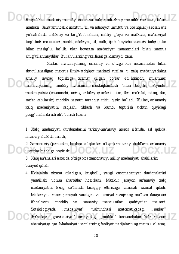 Respublika   madaniy-ma'rifiy   ishlar   va   xalq   ijodi   ilmiy-metodik   markazi,   ta'lim
markazi. San'atshunoslik instituti, Til va adabiyot instituti va boshqalar) asosan o’z
yo’nalishida   tashkiliy   va   targ’ibot   ishlari,   milliy   g’oya   va   mafkura,   ma'naviyat
targ’iboti   masalalari,   san'at,   adabiyot,   til,   xalk,   ijodi   boyicha   xususiy   tadqiqotlar
bilan   mashg’ul   bo’lib,   ular   bevosita   madaniyat   muammolari   bilan   maxsus
shug’ullanmaydilar. Bu ish ularning vazifalariga kirmaydi xam.    
                Xullas,   madaniyatning   umumiy   va   o’ziga   xos   muammolari   bilan
shuqullanadigan   maxsus   ilmiy-tadqiqot   markazi   tuzilsa,   u   xalq   madaniyatining
amaliy   ravnaq   topishiga   xizmat   qilgan   bo’lar   edi.Ikkinchi   muammo:
ma'naviyatning   moddiy   zaminini   mustaqkamlash   bilan   bog’liq.   Ayonki,
madaniyatsiz   (chunonchi,   uning   tarkibiy   qismlari   -   ilm,   fan,   ma'rifat,   axloq,   din,
san'at   kabilarsiz)   moddiy   hayotni   taraqqiy   etishi   qiyin   bo’ladi.   Xullas,   an'anaviy
xalq   madaniyatini   saqlash,   tiklash   va   kamol   toptirish   uchun   quyidagi
poqg’onalarda ish olib borish lozim: 
 
1.   Xalq   madaniyati   durdonalarini   tarixiy-ma'naviy   meros   sifatida,   asl   qolida,
an'anviy shaklda asrash; 
2. Zamonaviy (jumladan, boshqa xalqlardan o’tgan)  madaniy shakllarni an'anaviy
unsurlar hisobiga boyitish; 
3. Xalq an'analari asosida o’ziga xos zamonaviy, milliy madaniyati shakllarini 
bunyod qilish;          
4. Kelajakda   xizmat   qiladigan,   istiqbolli,   yangi   etnomadaniyat   durdonalarini
yaratilishi   uchun   sharoitlar   hozirlash.   Mazkur   jarayon   an'anaviy   xalq
madaniyatini   keng   ko’lamda   taraqqiy   ettirishga   samarali   xizmat   qiladi.
Madaniyat-   inson   jamiyati   yaratgan   va   jamiyat   rivojining   ma’lum   darajasini
ifodalovchi   moddiy   va   manaviy   mahsulotlar,   qadriyatlar   majmui.
Sotsiologiyada   ,,madaniyat’’   tushunchasi   matematikadagi   ,,sonlar’’
fizikadagi   ,,gravitatsiya’’   ximiyadagi   ,,modda’’   tushunchalari   kabi   muhim
ahamiyatga ega. Madaniyat insonlarning faoliyati natijalarining majmui o’laroq,
18  
  