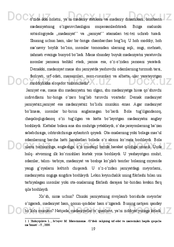 o’zida   ikki   holatni,   ya’ni   madaniy   statikani   va   madaniy   dinamikani,   binobarin
madaniyatning   o’zgaruvchanligini   mujassamlashtiradi.   Bizga   malumki
sotsiologiyada   ,,madaniyat’’   va   ,,jamiyat’’   atamalari   tez-tez   uchrab   turadi.
Shuning   uchun   ham,   ular   bir-biriga   chambarchas   bog’liq.   U   hoh   moddiy,   hoh
ma’naviy   boylik   bo’lsin,   insonlar   tomonidan   ularning   aqli,   ongi,   mehnati,
zahmati evaziga bunyod bo’ladi. Mana shunday buyuk madaniyatni yaratuvchi
insonlar   jamoani   tashkil   etadi,   jamoa   esa,   o’z-o’zidan   jamoani   yaratadi.
Demakki, madaniyat mana shu jamiyatda yashovchi odamlarning turmush tarsi,
faoliyati,   urf-odati,   marosimlari,   rasm-rusumlari   va   albatta,   ular   yaratayotgan
moddiylikka aloqador tushunchadir 1
.     
  Jamiyat  esa, mana shu madaniyatni  tan olgan, shu madaniyatga hissa qo’shuvchi
individlarni   bir-biriga   o’zaro   bog’lab   turuvchi   vositadir.   Demak   madaniyat
jamiyatsiz,jamiyat   esa   madaniyatsiz   bo’lishi   mumkin   emas.   Agar   madaniyat
bo’lmasa,   insonlar   bir-birini   anglamagan   bo’lardi.   Bola   tug’ilgandanoq,
chaqaloqligidanoq   o’zi   tug’ilgan   va   katta   bo’layotgan   madaniyatni   anglay
boshlaydi. Kattalar bolani ana shu muhitga yetaklaydi, o’sha jarayonlarning ba’zan
sababchisiga, ishtirokchisiga aylantirib qoyadi. Ota-onalarning yoki bolaga mas’ul
odamlarning   barcha   hatti   harakatlari   bolada   o’z   aksini   ko’rsata   boshlaydi.   Bola
ularni tushunishga, anglashga, o’zi mustaqil tarzda harakat qilishga urinadi. Unda
hulq-   atvorning   ilk   ko’rinishlari   kurtak   yoza   boshlaydi.   U   yashayotgan   muhit,
odamlar,   talim-   tarbiya,   madaniyat   va   boshqa   ko’plab   tasirlar   bolaning   miyasida
yangi   g’oyalarni   keltirib   chiqaradi.   U   o’z-o’zidan   jamiyatdagi   meyorlarni,
madaniyatni ongiga singdira boshlaydi. Lekin keyinchalik uning fikrlashi bilan uni
tarbiyalagan   insonlar   yoki   ota-onalarning   fikrlash   darajasi   bir-biridan   keskin   farq
qila boshlaydi.          
              Xo’sh,   nima   uchun?   Chunki   jamiyatning   rivojlanib   borishida   meyorlar
o’zgaradi, madaniyat ham, qonun-qoidalar ham o’zgaradi. Buning natijasi  qanday
bo’lishi mumkin? Natijada, madaniyatlar to’qnashuvi, ya’ni ziddiyat yuzaga keladi.
1   1   Xudayqulova   L.,   Jo’rayev   M.   Marosimnoma.   /O’zbek   xalqining   urf-odat   va   marosimlari   haqida   qisqacha
ma’lumot/. –T., 2008. 
19  
  