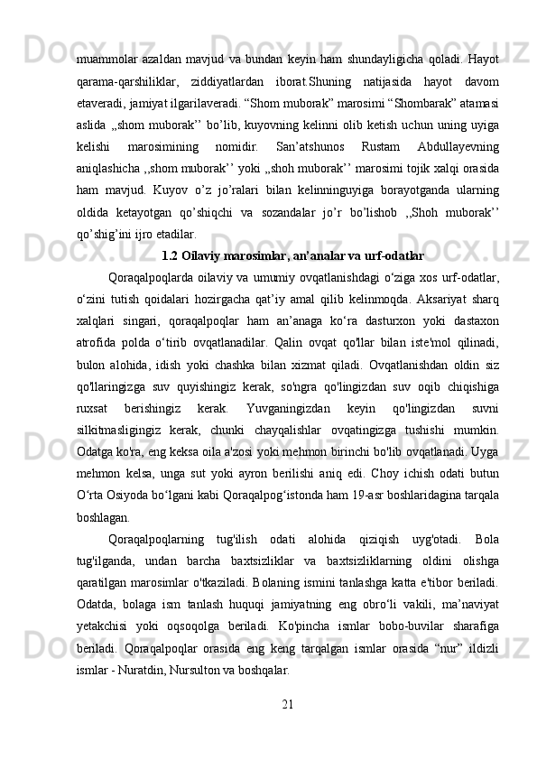 muammolar   azaldan   mavjud   va   bundan   keyin   ham   shundayligicha   qoladi.   Hayot
qarama-qarshiliklar,   ziddiyatlardan   iborat.Shuning   natijasida   hayot   davom
etaveradi, jamiyat ilgarilaveradi. “Shom muborak” marosimi “Shombarak” atamasi
aslida   ,,shom   muborak’’   bo’lib,   kuyovning   kelinni   olib   ketish   uchun   uning   uyiga
kelishi   marosimining   nomidir.   San’atshunos   Rustam   Abdullayevning
aniqlashicha ,,shom muborak’’ yoki ,,shoh muborak’’ marosimi tojik xalqi orasida
ham   mavjud.   Kuyov   o’z   jo’ralari   bilan   kelinninguyiga   borayotganda   ularning
oldida   ketayotgan   qo’shiqchi   va   sozandalar   jo’r   bo’lishob   ,,Shoh   muborak’’
qo’shig’ini ijro etadilar.  
                            1.2 Oilaviy marosimlar, an’analar va urf-odatlar
Qoraqalpoqlarda  oilaviy va  umumiy ovqatlanishdagi  o‘ziga xos urf-odatlar,
o‘zini   tutish   qoidalari   hozirgacha   qat’iy   amal   qilib   kelinmoqda.   Aksariyat   sharq
xalqlari   singari,   qoraqalpoqlar   ham   an’anaga   ko‘ra   dasturxon   yoki   dastaxon
atrofida   polda   o‘tirib   ovqatlanadilar.   Qalin   ovqat   qo'llar   bilan   iste'mol   qilinadi,
bulon   alohida,   idish   yoki   chashka   bilan   xizmat   qiladi.   Ovqatlanishdan   oldin   siz
qo'llaringizga   suv   quyishingiz   kerak,   so'ngra   qo'lingizdan   suv   oqib   chiqishiga
ruxsat   berishingiz   kerak.   Yuvganingizdan   keyin   qo'lingizdan   suvni
silkitmasligingiz   kerak,   chunki   chayqalishlar   ovqatingizga   tushishi   mumkin.
Odatga ko'ra, eng keksa oila a'zosi yoki mehmon birinchi bo'lib ovqatlanadi. Uyga
mehmon   kelsa,   unga   sut   yoki   ayron   berilishi   aniq   edi.   Choy   ichish   odati   butun
O rta Osiyoda bo lgani kabi Qoraqalpog istonda ham 19-asr boshlaridagina tarqalaʻ ʻ ʻ
boshlagan. 
Qoraqalpoqlarning   tug'ilish   odati   alohida   qiziqish   uyg'otadi.   Bola
tug'ilganda,   undan   barcha   baxtsizliklar   va   baxtsizliklarning   oldini   olishga
qaratilgan   marosimlar  o'tkaziladi.   Bolaning  ismini  tanlashga  katta  e'tibor  beriladi.
Odatda,   bolaga   ism   tanlash   huquqi   jamiyatning   eng   obro‘li   vakili,   ma’naviyat
yetakchisi   yoki   oqsoqolga   beriladi.   Ko'pincha   ismlar   bobo-buvilar   sharafiga
beriladi.   Qoraqalpoqlar   orasida   eng   keng   tarqalgan   ismlar   orasida   “nur”   ildizli
ismlar - Nuratdin, Nursulton va boshqalar. 
21  
  