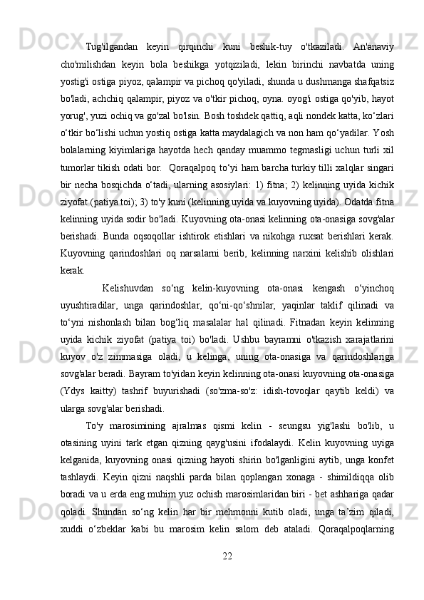 Tug'ilgandan   keyin   qirqinchi   kuni   beshik-tuy   o'tkaziladi.   An'anaviy
cho'milishdan   keyin   bola   beshikga   yotqiziladi,   lekin   birinchi   navbatda   uning
yostig'i ostiga piyoz, qalampir va pichoq qo'yiladi, shunda u dushmanga shafqatsiz
bo'ladi, achchiq qalampir, piyoz va o'tkir pichoq, oyna. oyog'i ostiga qo'yib, hayot
yorug', yuzi ochiq va go'zal bo'lsin. Bosh toshdek qattiq, aqli nondek katta, ko‘zlari
o‘tkir bo‘lishi uchun yostiq ostiga katta maydalagich va non ham qo‘yadilar. Yosh
bolalarning   kiyimlariga   hayotda   hech   qanday   muammo   tegmasligi   uchun   turli   xil
tumorlar tikish odati bor.   Qoraqalpoq to‘yi ham barcha turkiy tilli xalqlar singari
bir necha bosqichda o‘tadi, ularning asosiylari: 1) fitna; 2) kelinning uyida kichik
ziyofat (patiya toi); 3) to'y kuni (kelinning uyida va kuyovning uyida). Odatda fitna
kelinning uyida sodir bo'ladi. Kuyovning ota-onasi kelinning ota-onasiga sovg'alar
berishadi.   Bunda   oqsoqollar   ishtirok   etishlari   va   nikohga   ruxsat   berishlari   kerak.
Kuyovning   qarindoshlari   oq   narsalarni   berib,   kelinning   narxini   kelishib   olishlari
kerak.
    Kelishuvdan   so‘ng   kelin-kuyovning   ota-onasi   kengash   o‘yinchoq
uyushtiradilar,   unga   qarindoshlar,   qo‘ni-qo‘shnilar,   yaqinlar   taklif   qilinadi   va
to‘yni   nishonlash   bilan   bog‘liq   masalalar   hal   qilinadi.   Fitnadan   keyin   kelinning
uyida   kichik   ziyofat   (patiya   toi)   bo'ladi.   Ushbu   bayramni   o'tkazish   xarajatlarini
kuyov   o'z   zimmasiga   oladi,   u   kelinga,   uning   ota-onasiga   va   qarindoshlariga
sovg'alar beradi. Bayram to'yidan keyin kelinning ota-onasi kuyovning ota-onasiga
(Ydys   kaitty)   tashrif   buyurishadi   (so'zma-so'z:   idish-tovoqlar   qaytib   keldi)   va
ularga sovg'alar berishadi. 
To'y   marosimining   ajralmas   qismi   kelin   -   seungsu   yig'lashi   bo'lib,   u
otasining   uyini   tark   etgan   qizning   qayg'usini   ifodalaydi.   Kelin   kuyovning   uyiga
kelganida,   kuyovning   onasi   qizning   hayoti   shirin   bo'lganligini   aytib,   unga   konfet
tashlaydi.   Keyin   qizni   naqshli   parda   bilan   qoplangan   xonaga   -   shimildiqqa   olib
boradi va u erda eng muhim yuz ochish marosimlaridan biri - bet ashhariga qadar
qoladi.   Shundan   so‘ng   kelin   har   bir   mehmonni   kutib   oladi,   unga   ta’zim   qiladi,
xuddi   o‘zbeklar   kabi   bu   marosim   kelin   salom   deb   ataladi.   Qoraqalpoqlarning
22  
  