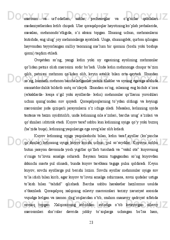 marosim   va   urf-odatlari,   saklar,   pecheneglar   va   o’g’uzlar   qabilalari
madaniyatlaridan kelib chiqadi. Ular qoraqalpoqlar hayotining ko’plab javhalarida,
masalan,   mehmondo’stligida,   o’z   aksini   topgan.   Shuning   uchun,   mehmonlarni
kutishda, eng ulug’ joy mehmonlarga ajratiladi. Unga, shuningdek, qurbon qilingan
hayvondan   tayyorlangan   milliy   taomning   ma’lum   bir   qismini   (boshi   yoki   boshqa
qismi) taqdim etiladi.
Ovqatdan   so’ng,   yangi   kelin   yoki   uy   egasining   ayolining   mehmonlar
qo’lidan patnis olish marosimi sodir bo’ladi. Unda kelin mehmonga chuqur ta’zim
qilib,   patnisni   mehmon   qo’lidan   olib,   keyin   astalik   bilan   orta   qaytadi.   Shundan
so’ng, hurmatli mehmon barcha kelganlar yaxshi tilaklar va uyning egasiga alohida
minnatdorchilik bildirib nutq so’zlaydi. Shundan so’ng, oilaning eng kichik a’zosi
(erkaklarda-   kenja   o’gil   yoki   ayollarda-   kelin)   mehmonlar   qo’llarini   yuvishlari
uchun   qumg’ondan   suv   quyadi.   Qoraqalpoqlarning   to’ydan   oldingi   va   keyingi
marosimlar   juda   qiziqarli   jarayonlarni   o’z   ichiga   oladi.   Masalan,   kelinning   uyida
tantana va bazm uyishtirilib, unda kelinning oila a’zolari, barcha urug’ a’zolari va
qo’shnilari ishtirok etadi. Kuyov taraf ushbu kun kelinning uyiga qo’y yoki buzoq
(ba’zida buqa), kelinning yaqinlariga ega sovg’alar olib keladi.
Kuyov   kelinning   uyiga   yaqinlashishi   bilan,   kelin   taraf   ayollar   (ko’pincha
qo’shnilar)   kelinning   uyiga   kuyov   kirishi   uchun     pul   so’raydilar.   Kuyovni   ushbu
butun   jarayon   davomida   yosh   yigitlar   qo’llab   turishadi   va   “vakil   ota”   kuyovning
o’rniga   to’lovni   amalga   oshiradi.   Bayram   bazmi   tugagandan   so’ng   kuyovdan
ikkinchi   marta   pul   olinadi,   bunda   kuyov   tarelkani   tagiga   pulni   qoldiradi.   Keyin
kuyov,   sovchi   ayollarga   pul   berishi   lozim.   Sovchi   ayollar   mehmonlar   uyiga   suv
to’la idish bilan kirib, agar kuyov to’lovni amalga oshirmasa, suvni qudalar ustiga
to’kish   bilan   “tahdid”   qilishadi.   Barcha   ushbu   harakatlar   hazilomus   usulda
o’tkaziladi.   Qoraqalpoq   xalqining   oilaviy   marosimlari   tarixiy   zaruriyat   asosida
vujudga kelgan va zamon  chig’iriqlaridan o’tib, muhim  manaviy qadriyat  sifatida
ravnaq   topgan.   Xalqimizning   avloddan-   avlodga   o’tib   ketayotgan   oilaviy
marosimlari   sho’rolar   davrida   jiddiy   to’siqlarga   uchragan   bo’lsa   ham,
23  
  