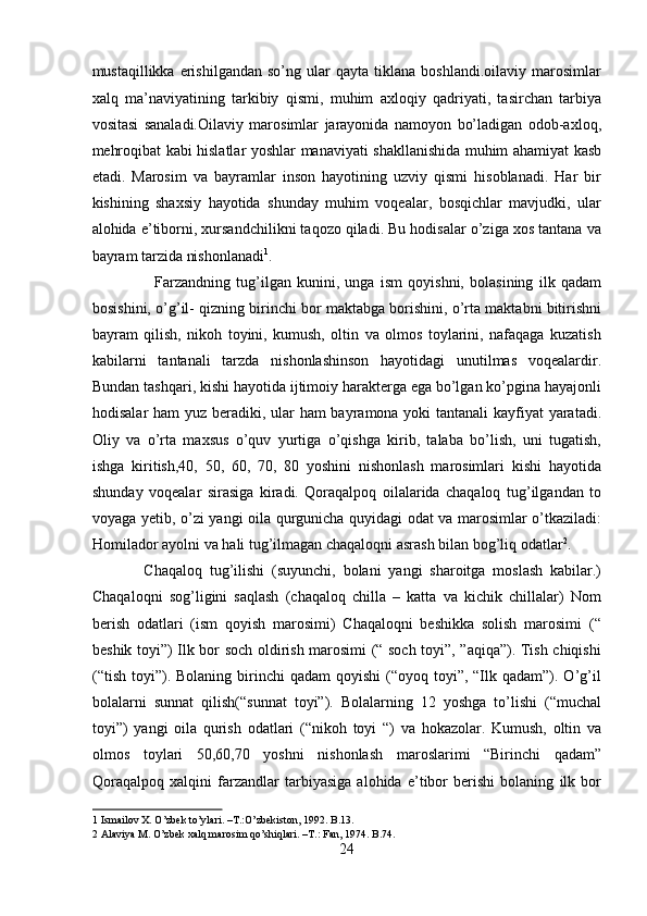 mustaqillikka   erishilgandan   so’ng   ular   qayta   tiklana   boshlandi.oilaviy  marosimlar
xalq   ma’naviyatining   tarkibiy   qismi,   muhim   axloqiy   qadriyati,   tasirchan   tarbiya
vositasi   sanaladi.Oilaviy   marosimlar   jarayonida   namoyon   bo’ladigan   odob-axloq,
mehroqibat kabi hislatlar yoshlar manaviyati shakllanishida muhim ahamiyat kasb
etadi.   Marosim   va   bayramlar   inson   hayotining   uzviy   qismi   hisoblanadi.   Har   bir
kishining   shaxsiy   hayotida   shunday   muhim   voqealar,   bosqichlar   mavjudki,   ular
alohida e’tiborni, xursandchilikni taqozo qiladi. Bu hodisalar o’ziga xos tantana va
bayram tarzida nishonlanadi 1
.         
                      Farzandning   tug’ilgan   kunini,   unga   ism   qoyishni,   bolasining   ilk   qadam
bosishini, o’g’il- qizning birinchi bor maktabga borishini, o’rta maktabni bitirishni
bayram   qilish,   nikoh   toyini,   kumush,   oltin   va   olmos   toylarini,   nafaqaga   kuzatish
kabilarni   tantanali   tarzda   nishonlashinson   hayotidagi   unutilmas   voqealardir.
Bundan tashqari, kishi hayotida ijtimoiy harakterga ega bo’lgan ko’pgina hayajonli
hodisalar  ham  yuz beradiki, ular ham bayramona yoki tantanali kayfiyat yaratadi.
Oliy   va   o’rta   maxsus   o’quv   yurtiga   o’qishga   kirib,   talaba   bo’lish,   uni   tugatish,
ishga   kiritish,40,   50,   60,   70,   80   yoshini   nishonlash   marosimlari   kishi   hayotida
shunday   voqealar   sirasiga   kiradi.   Qoraqalpoq   oilalarida   chaqaloq   tug’ilgandan   to
voyaga yetib, o’zi yangi oila qurgunicha quyidagi odat va marosimlar o’tkaziladi:
Homilador ayolni va hali tug’ilmagan chaqaloqni asrash bilan bog’liq odatlar 2
. 
              Chaqaloq   tug’ilishi   (suyunchi,   bolani   yangi   sharoitga   moslash   kabilar.)
Chaqaloqni   sog’ligini   saqlash   (chaqaloq   chilla   –   katta   va   kichik   chillalar)   Nom
berish   odatlari   (ism   qoyish   marosimi)   Chaqaloqni   beshikka   solish   marosimi   (“
beshik toyi”) Ilk bor soch oldirish marosimi (“ soch toyi”, ”aqiqa”). Tish chiqishi
(“tish  toyi”). Bolaning  birinchi  qadam  qoyishi   (“oyoq toyi”,  “Ilk  qadam”). O’g’il
bolalarni   sunnat   qilish(“sunnat   toyi”).   Bolalarning   12   yoshga   to’lishi   (“muchal
toyi”)   yangi   oila   qurish   odatlari   (“nikoh   toyi   “)   va   hokazolar.   Kumush,   oltin   va
olmos   toylari   50,60,70   yoshni   nishonlash   maroslarimi   “Birinchi   qadam”
Qoraqalpoq   xalqini   farzandlar   tarbiyasiga   alohida   e’tibor   berishi   bolaning   ilk   bor
1  Ismailov X. O’zbek to’ylari. –T.:O’zbekiston, 1992. B.13. 
2  Alaviya M. O’zbek xalq marosim qo’shiqlari. –T.: Fan, 1974. B.74. 
24  
  