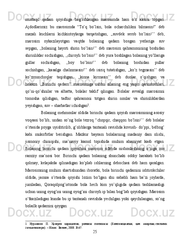 mustaqil   qadam   qoyishiga   bag’ishlangan   marosimda   ham   o’z   aksini   topgan.
Ajdodlarimiz   bu   marosimda   “To’q   bo’lsin,   bola   ocharchilikni   bilmasin!”   deb
mazali   kuchlarni   kichkintoylarga   tarqatishgan,   ,,suvdek   serob   bo’lsin!’’   deb,
marosim   oykazilayotgan   vaqtda   bolaning   qadam   bosgan   yerlariga   suv
sepgan,   ,,bolaning   hayoti   shirin   bo’lsin!’’   deb   marosim   qahramonining   boshidan
shirinliklar sochishgan, ,,chiroyli bo’lsin!’’ deb yura boshlagan bolaning yo’llariga
gullar   sochishgan,   ,,boy   bo’lsin!’’   deb   bolaning   boshidan   pullar
sochishgan,   ,,kasalga   chalinmasin!’’   deb   isiriq   tutatishgan,   ,,ko’z   tegmasin’’   deb
ko’zmunchoqlar   taqishgan,   ,,kinna   kirmasin’’   deb   duolar   o’qishgan   va
hokazo.   ,,Birinchi   qadam’’   marosimiga   ushbu   oilaning   eng   yaqin   qarindoshlari,
qo’ni-qo’shnilar   va   albatta,   bolalar   taklif   qilingan.   Bolalar   avvalgi   marosimni
tomosha   qilishgan,   tadbir   qahramoni   totgan   shirin   nonlar   va   shirinliklardan
yeyishgan, suv – sharbatlar ichishgan 1
.     
                     Bolaning mehmonlar oldida birinchi  qadam  qoyish marosimining asosiy
voqeasi   bo’lib,   undan   so’ng   bola   tezroq   “chopqir,   chaqqon   bo’lsin!’’   deb   bolalar
o’rtasida poyga uyishtirilib, g’oliblarga tantanali ravishda kovush- do’ppi, belbog’
kabi   mukofotlar   berishgan.   Mazkur   bayram   bolalarning   madaniy   dam   olishi,
jismoniy   chiniqishi,   ma’naviy   kamol   topishida   muhim   ahamiyat   kasb   etgan.
Bolaning   birinchi   qadam   qoyishini   marosim   sifatida   nishonlashning   o’ziga   xos
ramziy   ma’nosi   bor.   Birinchi   qadam   bolaning   shunchaki   oddiy   harakati   bo’lib
qolmay,   kelajakda   qilinadigan   ko’plab   ishlarning   debochasi   deb   ham   qaralgan.
Marosimning muhim  shartishundan  iboratki, bola birinchi  qadamini  ishtirokchilar
oldida,   jamoa   o’rtasida   qoyishi   lozim   bo’lgan   shu   sababli   ham   ba’zi   joylarda,
jumladan,   Qoraqolpog’istonda   bola   hech   kim   yo’qligida   qadam   tashlamasligi
uchun uning oyog’ini uning oyog’ini chiroyli ip bilan bog’lab qoyishgan. Marosim
o’tkaziladigan   kunda  bu  ip  tantanali   ravishda  yechilgan   yoki   qaychilangan,  so’ng
bolailk qadamini qoygan.      
1   Нуржанов   П .   Ҳәзирги   қарақалпақ   романы   поэтикасы   ( Композициялық   ҳәм   жанрлық - стильлик
згешеликлериӛ ). –  Н кис	ӛ :  Билим , 2008. B.67. 
25  
  