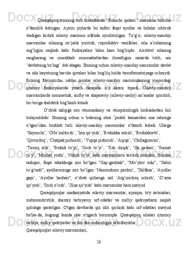                Qoraqalpoqistonning turli hududlarida “Birinchi qadam’’ marosimi turlicha
o’tkazilib   kelingan.   Ayrim   joylarda   bu   tadbir   faqat   ayollar   va   bolalar   ishtirok
etadigan   kichik   oilaviy   marosim   sifatida   uyushtirilgan.   T о ‘g‘ri,   oilaviy-maishiy
marosimlar   oilaning   x о ‘jalik   yuritish,   reproduktiv   vazifalari,   oila   a’zolarining
sog‘ligini   saqlash   kabi   funksiyalari   bilan   ham   bog‘liqdir.   Aristotel   oilaning
rangbarang   va   murakkab   munosabatlardan   iboratligini   nazarda   tutib,   uni
‘davlatning b о ‘lagi’ deb atagan. Shuning uchun oilaviy–maishiy marosimlar davlat
va oila hayotining barcha qirralari bilan bog‘liq holda transformatsiyaga uchraydi.
Bizning   fikrimizcha,   ushbu   qirralar   oilaviy-maishiy   marosimlarning   yuqoridagi
ijtimoiy   funksiyalarida   yetarli   darajada   о ‘z   aksini   topadi.   Oilaviy-maishiy
marosimlarda umumetnik, sinfiy va shajaraviy (oilaviy-nasliy) an’analar qorishib,
bir-biriga dialektik bog‘lanib keladi.        
                О ‘zbek   xalqiga   xos   etnomadaniy   va   etnopsixologik   hodisalardan   biri
bolajonlikdir.   Shuning   uchun   u   bolaning   otasi   ‘pushti   kamaridan   ona   rahmiga
о ‘tgan’idan   boshlab   turli   oilaviy-maishiy   marosimlar   о ‘tkazib   keladi.   Ularga
‘Suyunchi’, ‘CH о ‘miltirish’, ‘Ism q о ‘yish’, ‘Beshikka solish’, ‘Beshikkertti’, 
‘Qovurdoq’, ‘Chalpak pishirish’, ‘Yupqa pishirish’, ‘Aqiqa’, ‘Chillagizoron’, 
‘Tirnoq   oldi’,   ‘Beshik   t о ‘yi’,   ‘Soch   t о ‘yi’,   ‘Tish   chiqdi’,   ‘Ilk   qadam’,   ‘Sunnat
t о ‘y’,   ‘Muchal   yoshi’,   ‘Nikoh   t о ‘yi’   kabi   marosimlarni   kiritish   mumkin.   Bundan
tashqari,   faqat   erkaklarga   xos   b о ‘lgan   “Gap-gashtak”,   “M о ‘ylov   oshi”,   “Sabzi
t о ‘g‘rash”,   ayollarimizga   xos   b о ‘lgan   ‘Namozshom   pardoz’,   ‘Xalfana’,   ‘Ayollar
gapi’,   ‘Ayollar   hashari'',   о ‘zbek   qizlariga   oid   ‘Arg‘imchoq   uchish’,   ‘ О ‘sma
q о ‘yish’, ‘Soch  о ‘rish’, ‘Xina q о ‘yish’ kabi marosimlar ham mavjud.
              Qoraqalpoqlar   madaniyatida   oilaviy   marosimlar,   ayniqsa,   to'y   an'analari,
mehmondo'stlik,   shaxsiy   tarbiyaviy   urf-odatlar   va   milliy   qadriyatlarni   saqlab
qolishga   qaratilgan.   O'tgan   davrlarda   qiz   olib   qochish   kabi   urf-odatlari   mavjud
bo'lsa-da,   bugungi   kunda   ular   o'zgarib   bormoqda.   Qoraqalpoq   oilalari   ijtimoiy
tarbiya, milliy qadriyatlar va ilm-fan muhimligini ta'kidlaydilar. 
Qoraqalpoqlar oilaviy marosimlari;
26  
  