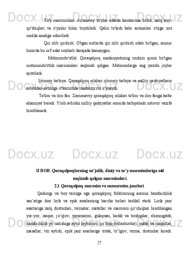                       To'y   marosimlari:   An'anaviy   to'ylar   odatda   kamtarona   bo'lib,   xalq   kuy-
qo'shiqlari   va   o'yinlar   bilan   boyitiladi.   Qalin   to'lash   kabi   an'analari   o'ziga   xos
usulda amalga oshiriladi.
                      Qiz   olib   qochish:   O'tgan   asrlarda   qiz   olib   qochish   odati   bo'lgan,   ammo
hozirda bu urf-odat sezilarli darajada kamaygan.
                  Mehmondo'stlik:   Qoraqalpoq   madaniyatining   muhim   qismi   bo'lgan
mehmondo'stlik   marosimlari   saqlanib   qolgan.   Mehmonlarga   eng   yaxshi   joylar
ajratiladi.
                 Ijtimoiy tarbiya: Qoraqalpoq oilalari ijtimoiy tarbiya va milliy qadriyatlarni
avloddan-avlodga o'tkazishda markaziy rol o'ynaydi.
                 Ta'lim va ilm-fan: Zamonaviy qoraqalpoq oilalari ta'lim va ilm-fanga katta
ahamiyat beradi. Yosh avlodni milliy qadriyatlar asosida tarbiyalash ustuvor vazifa
hisoblanadi.
II BOB. Qoraqalpoqlarning xo’jalik, diniy va to’y-marosimlariga oid
saqlanib qolgan marosimlari.
2.1 Qoraqalpoq marosim va nomarosim janrlari
Qadimgi   va   boy   tarixga   ega   qoraqalpoq   folklorining   asosini   baxshichilik
san’atiga   doir   lirik   va   epik   asarlarning   barcha   turlari   tashkil   etadi.   Lirik   janr
asarlariga   xalq   dostonlari,   termalar,   matallar   va   marosim   q о ‘shiqlari   hisoblangan
yor-yor,   xaujar,   j о ‘qlov,   yaramazon,   gulapsan,   badik   va   boshqalar,   shuningdek,
baxshichilik y о ‘nalishiga aytis (aytishuv, q о ‘shiq-bellashuvlar), matal va maqollar,
masallar,   tez   aytish;   epik   janr   asarlariga   ertak,   t о ‘lgov,   terma,   dostonlar   kiradi.
27  
  