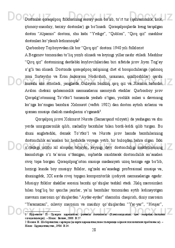Dostonlar qoraqalpoq folklorining asosiy janri b о ‘lib, t о ‘rt tur (qahramonlik, lirik,
ijtimoiy-maishiy,   tarixiy   dostonlar)   ga   b о ‘linadi.   Qoraqalpoqlarda   keng   tarqalgan
doston   “Alpamis”   dostoni,   shu   kabi   “Yedige”,   “Qublon”,   “Qirq   qiz”   mashhur
dostonlari k о ‘ylanib kelinmoqda 1
.        
 Qurbonboy Tojiboyevdan ilk bor “Qirq qiz” dostoni 1940 yili folklorist 
A.Begimov tomonidan t о ‘liq yozib olinadi va keyingi yillar nashr etiladi. Mashhur
“Qirq qiz”  dostonining  dastlabki   kuylovchilaridan  biri   sifatida jirov Jiyen  Tog‘ay
о ‘g‘li tan olinadi. Dostonda qoraqalpoq xalqining chet el bosqinchilariga (qalmoq
xoni   Surtaysho   va   Eron   hukmroni   Nodirshoh,   umuman,   qizilboshlilar)   qarshi
kurashi   aks   ettiriladi,   janglarda   Guloyim   boshliq   qirq   qiz   va   Xorazm   bahodiri
Arslon   cheksiz   qahramonlik   namunalarini   namoyish   etadilar.   Qurbonboy   jirov
Qorqalg‘istonning   T о ‘rtk о ‘l   tumanida   yashab   о ‘tgan,   yoshlik   onlari   u   davrining
k о ‘zga   k о ‘ringan   baxshisi   Xolmurot   (vafoti   1902)   dan   doston   aytish   sirlarini   va
qisman musiqa chalish mashqlarini  о ‘rganadi 2
.      
         Qorqalpoq jirovi Xolmurot Nurota (Samarqand viloyati) da yashagan va shu
yerda   umrguzaronlik   qilib,   mahalliy   baxshilar   bilan   bordi-keldi   qilib   turgan.   Bu
shuni   anglatadiki,   demak   T о ‘rtk о ‘l   va   Nurota   jirov   hamda   baxshilarining
dostonchilik  an’analari   bir  beshikda  voyaga  yetib,  bir   buloqdan  bahra  olgan.  Ikki
о ‘rtadagi   ushbu   xil   aloqalar   tabiiyki,   keyingi   davr   dostonchiligi   maktablarining
kamolotiga   о ‘z   ta’sirini   о ‘tkazgan,   oqibatda   mushtarak   dostonchilik   an’analari
rivoj   topa   borgan.   Qoraqolpog‘iston   musiqa   madaniyati   uzoq   tarixga   ega   b о ‘lib,
hozirgi   kunda   boy   musiqiy   folklor,   og‘zaki   an’anadagi   professional   musiqa   va,
shuningdek,   XX   asrda   rivoj   topgan   kompozitorlik   ijodiyoti   namunalariga   egadir.
Musiqiy  folklor  shakllar  asosini  baxshi  q о ‘shiqlar  tashkil  etadi. Xalq marosimlari
bilan   bog‘liq   bir   qancha   janrlar,   ya’ni   baxshilar   tomonidan   aytib   kelinayotgan
mavsum marosim q о ‘shiqlardan “Aydar-aydar” shamolni chaqirish, diniy marosim
“Yaramazan”,   oilaviy   marosim   va   maishiy   q о ‘shiqlardan   “Yar-yar”,   “Heujar”,
1   Нуржанов   П .   Ҳәзирги   қарақалпақ   романы   поэтикасы   ( Композициялық   ҳәм   жанрлық - стильлик
згешеликлериӛ ). –  Н кис	ӛ :  Билим , 2008. B.27. 
2   Есенов   Ж .  Шеберликтиң   сырлары  ( ҳәзирги   қарақалпақ   повестьлеринде   к ркем	
ӛ   психологизм   проблемасы ). – 
Н кис	
ӛ :  Қарақалпақстан , 1986. B.34. 
28  
  