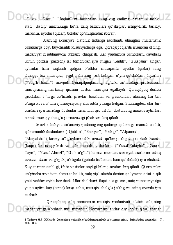 “ О ‘len”,   “Sinsiu”,   “Joqlau”   va   boshqalar   uning   eng   qadimgi   qatlamini   tashkil
etadi.   Badiiy   mazmuniga   k о ‘ra   xalq   baxshilari   q о ‘shiqlari   ishqiy-lirik,   tarixiy,
marosim, ayollar (qizlar), bolalar q о ‘shiqlaridan iborat 1
.        
                  Ularning   aksariyati   diatonik   ladlarga   asoslanib,   ohanglari   melizmatik
bezaklarga boy, kuychanlik xususiyatlarga ega. Qoraqalpoqlarda islomdan oldingi
madaniyat   hisoblanuvchi   ruhlarni   chaqirish,   ular   yordamida   bemorlarni   davolash
uchun   porxan   (parixon)   lar   tomonidan   ijro   etilgan   “Badik”,   “Gulapsan”   singari
aytimlar   ham   saqlanib   qolgan.   Folklor   musiqasida   ayollar   (qizlar)   ning
changq о ‘biz   musiqasi,   yigit-qizlarning   teatrlashgan   о ‘yin-q о ‘shiklari,   laparlari
(“Yag‘li   baxar”)   mavjud.   Qoraqalpoqlarning   og‘zaki   an’anadagi   professional
musiqasining   markaziy   qismini   doston   musiqasi   egallaydi.   Qoraqalpoq   doston
ijrochilari   3   turga   b о ‘linadi:   jirovlar,   baxshilar   va   qissaxonlar,   ularning   har   biri
о ‘ziga xos ma’lum ijtimoiysiyosiy sharoitda yuzaga kelgan. Shuningdek, ular bir-
biridan repertuaridagi dostonlar mazmuni, ijro uslubi, dostonning maxsus aytimlari
hamda musiqiy cholg‘u j о ‘rnavozligi jihatidan farq qiladi.        
             Jirovlar faoliyati an’anaviy ijodnnng eng qadimgi qatlamiga mansub b о ‘lib,
qahramonlik dostonlarni (“Qoblan”, “Sharyar”, “Yedige”, “Alpamis”, 
“Maspatsha”), tarixiy t о ‘lg‘ovlarni ichki ovozda q о ‘biz j о ‘rligida ijro etadi. Baxshi
(baqsi)   lar   ishqiy-lirik   va   qahramonlik   dostonlarni   (“Yusuf-Zulayha”,   “Zaure-
Tayir”,   “Yusuf-Ahmet”,   “G о ‘r   о ‘g‘li”)   hamda   mumtoz   she’riyat   asarlarini   ochiq
ovozda, dutor va g‘ijjak j о ‘rligida (gohida b о ‘lamon ham q о ‘shiladi) ijro etishadi.
Kuylar murakkabligi, ifoda vositalar boyligi bilan jirovdan farq qiladi. Qissaxonlar
k о ‘pincha savodxon shaxslar b о ‘lib, xalq yig‘inlarida doston q о ‘lyozmalarini  о ‘qib
yoki yoddan aytib berishadi. Ular she’rlarni faqat   о ‘ziga xos, nutq intonatsiyasiga
yaqin aytim kuy (nama)  larga solib, musiqiy cholg‘u j о ‘rligisiz ochiq ovozda ijro
etishadi.
                      Qoraqalpoq   xalq   nomarosim   musiqiy   madaniyati   о ‘zbek   xalqining
madaniyatiga   о ‘xshash  turli  tumandir. Nomarosm  janrlar kuy -q о ‘shiq va laparlar
1   Tosheva G.S. XX asrda Qoraqalpoq vohasida o’zbeklarning  nikoh to’yi marosimlari. Tarix fanlari  nomz.diss. –T.,
2002. B.52. 
29  
  