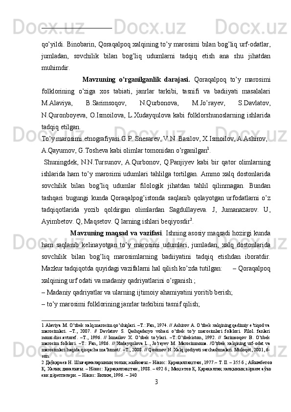  
qo’yildi. Binobarin, Qoraqalpoq xalqining to’y marosimi bilan bog’liq urf-odatlar,
jumladan,   sovchilik   bilan   bog’liq   udumlarni   tadqiq   etish   ana   shu   jihatdan
muhimdir.
                      Mavzuning   o’rganilganlik   darajasi.   Qoraqalpoq   to’y   marosimi
folklorining   o’ziga   xos   tabiati,   janrlar   tarkibi,   tasnifi   va   badiiyati   masalalari
M.Alaviya,   B.Sarimsoqov,   N.Qurbonova,   M.Jo’rayev,   S.Davlatov,
N.Quronboyeva,   O.Ismoilova,   L.Xudayqulova   kabi   folklorshunoslarning   ishlarida
tadqiq etilgan. 
To’y marosimi etnografiyasi G.P. Snesarev, V.N. Basilov, X.Ismoilov, A.Ashirov, 
A.Qayumov, G.Tosheva kabi olimlar tomonidan o’rganilgan 1
.   
  Shuningdek,   N.N.Tursunov,   A.Qurbonov,   Q.Panjiyev   kabi   bir   qator   olimlarning
ishlarida  ham  to’y  marosimi  udumlari   tahlilga  tortilgan.  Ammo  xalq  dostonlarida
sovchilik   bilan   bog’liq   udumlar   filologik   jihatdan   tahlil   qilinmagan.   Bundan
tashqari   bugungi   kunda   Qoraqalpog’istonda   saqlanib   qolayotgan   urfodatlarni   o’z
tadqiqotlarida   yozib   qoldirgan   olimlardan   Sagdullayeva.   J,   Jumanazarov.   U,
Ayimbetov. Q, Maqsetov. Q larning ishlari beqiyosdir 2
.    
                           Mavzuning maqsad va vazifasi . Ishning asosiy maqsadi hozirgi kunda
ham   saqlanib   kelinayotgan   to’y   marosimi   udumlari,   jumladan,   xalq   dostonlarida
sovchilik   bilan   bog’liq   marosimlarning   badiiyatini   tadqiq   etishdan   iboratdir.
Mazkur tadqiqotda quyidagi vazifalarni hal qilish ko’zda tutilgan:      – Qoraqalpoq
xalqining urf odati va madaniy qadriyatlarini o’rganish ;  
– Madaniy qadriyatlar va ularning ijtimoiy ahamiyatini yoritib berish; 
– to’y marosimi folklorining janrlar tarkibini tasnif qilish;   
1  Alaviya M. O’zbek xalq marosim qo’shiqlari. –T.: Fan, 1974. // Ashirov A. O’zbek xalqining qadimiy e’tiqod va
marosimlari.   –T.,   2007.   //   Davlatov   S.   Qashqadaryo   vohasi   o’zbek   to’y   marosimlari   folklori.   Filol.   fanlari
nomz.diss.avtoref.   –T.,   1996.   //   Ismailov   X.   O’zbek   to’ylari.   –T.:O’zbekiston,   1992.   //   Sarimsoqov   B.   O’zbek
marosim   folklori.   –T.:   Fan,   1986.   //   Xudayqulova   L.,   Jo’rayev   M.   Marosimnoma.   /O’zbek   xalqining   urf-odat   va
marosimlari haqida qisqacha ma’lumot/. –T., 2008. // Qosimov N. Xalq ijodiyoti sarchashmalari. Muloqot, 2001, 6-
son. 
2   Д a ўқараев   Н .  Шығармаларының   толық   жыйнағы .–  Н кисӛ :  Қарақалпақстан , 1977.–  Т . II. – 355  б .;  Айымбетов  
Қ .  Халық   даналығы . –  Н кис	
ӛ :  Қарақалпақстан , 1988. – 492  б .;  Мақсетов   Қ .  Қарақалпақ   халқының   к ркем	ӛ   аўыз  
еки   д ретпелери	
ӛ . –  Н кис	ӛ :  Билим , 1996. – 340 
3  
  
