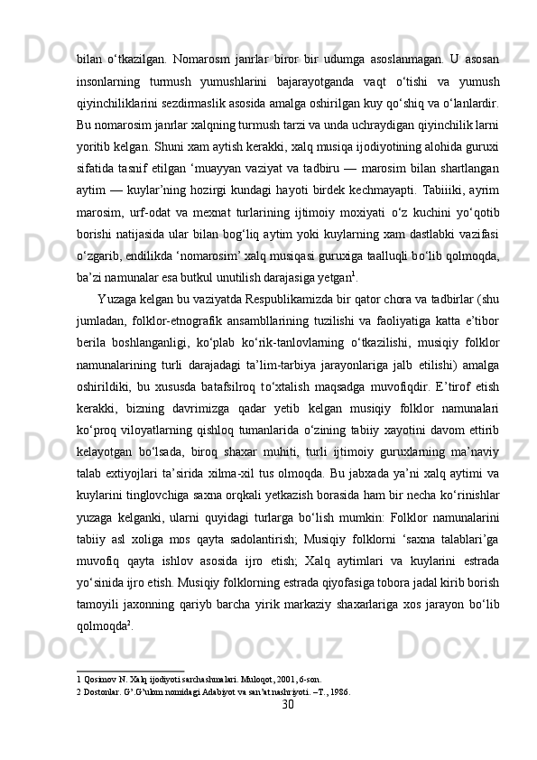 bilan   о ‘tkazilgan.   Nomarosm   janrlar   biror   bir   udumga   asoslanmagan.   U   asosan
insonlarning   turmush   yumushlarini   bajarayotganda   vaqt   о ‘tishi   va   yumush
qiyinchiliklarini sezdirmaslik asosida amalga oshirilgan kuy q о ‘shiq va  о ‘lanlardir.
Bu nomarosim janrlar xalqning turmush tarzi va unda uchraydigan qiyinchilik larni
yoritib kelgan. Shuni xam aytish kerakki, xalq musiqa ijodiyotining alohida guruxi
sifatida   tasnif   etilgan   ‘muayyan   vaziyat   va   tadbiru   —   marosim   bilan   shartlangan
aytim   —   kuylar’ning   hozirgi   kundagi   hayoti   birdek   kechmayapti.   Tabiiiki,   ayrim
marosim,   urf-odat   va   mexnat   turlarining   ijtimoiy   moxiyati   о ‘z   kuchini   y о ‘qotib
borishi   natijasida  ular  bilan  bog‘liq  aytim  yoki  kuylarning  xam   dastlabki   vazifasi
о ‘zgarib, endilikda ‘nomarosim’ xalq musiqasi guruxiga taalluqli b о ‘lib qolmoqda,
ba’zi namunalar esa butkul unutilish darajasiga yetgan 1
.     
      Yuzaga kelgan bu vaziyatda Respublikamizda bir qator chora va tadbirlar (shu
jumladan,   folklor-etnografik   ansambllarining   tuzilishi   va   faoliyatiga   katta   e’tibor
berila   boshlanganligi,   k о ‘plab   k о ‘rik-tanlovlarning   о ‘tkazilishi,   musiqiy   folklor
namunalarining   turli   darajadagi   ta’lim-tarbiya   jarayonlariga   jalb   etilishi)   amalga
oshirildiki,   bu   xususda   batafsilroq   t о ‘xtalish   maqsadga   muvofiqdir.   E’tirof   etish
kerakki,   bizning   davrimizga   qadar   yetib   kelgan   musiqiy   folklor   namunalari
k о ‘proq   viloyatlarning   qishloq   tumanlarida   о ‘zining   tabiiy   xayotini   davom   ettirib
kelayotgan   b о ‘lsada,   biroq   shaxar   muhiti,   turli   ijtimoiy   guruxlarning   ma’naviy
talab   extiyojlari   ta’sirida   xilma-xil   tus   olmoqda.   Bu   jabxada   ya’ni   xalq   aytimi   va
kuylarini tinglovchiga saxna orqkali yetkazish borasida ham bir necha k о ‘rinishlar
yuzaga   kelganki,   ularni   quyidagi   turlarga   b о ‘lish   mumkin:   Folklor   namunalarini
tabiiy   asl   xoliga   mos   qayta   sadolantirish;   Musiqiy   folklorni   ‘saxna   talablari’ga
muvofiq   qayta   ishlov   asosida   ijro   etish;   Xalq   aytimlari   va   kuylarini   estrada
y о ‘sinida ijro etish. Musiqiy folklorning estrada qiyofasiga tobora jadal kirib borish
tamoyili   jaxonning   qariyb   barcha   yirik   markaziy   shaxarlariga   xos   jarayon   b о ‘lib
qolmoqda 2
.   
1  Qosimov N. Xalq ijodiyoti sarchashmalari. Muloqot, 2001, 6-son. 
2  Dostonlar. G’.G’ulom nomidagi Adabiyot va san’at nashriyoti. –T., 1986. 
30  
  