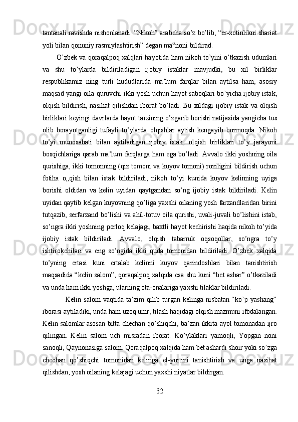 tantanali ravishda nishonlanadi. “Nikoh” arabcha so’z bo’lib, “er-xotinlikni shariat
yoli bilan qonuniy rasmiylashtirish” degan ma noni bildirad.        ‟
        O’zbek va qoraqalpoq xalqlari hayotida ham nikoh to’yini o’tkazish udumlari
va   shu   to’ylarda   bildiriladigan   ijobiy   istaklar   mavjudki,   bu   xil   birliklar
respublikamiz   ning   turli   hududlarida   ma’lum   farqlar   bilan   aytilsa   ham,   asosiy
maqsad yangi oila quruvchi ikki yosh uchun hayot saboqlari bo’yicha ijobiy istak,
olqish   bildirish,   nasihat   qilishdan   iborat   bo’ladi.  Bu   xildagi   ijobiy   istak   va  olqish
birliklari keyingi davrlarda hayot tarzining o’zgarib borishi natijasida yangicha tus
olib   borayotganligi   tufayli   to’ylarda   olqishlar   aytish   kengayib   bormoqda.   Nikoh
to’yi   munosabati   bilan   aytiladigan   ijobiy   istak,   olqish   birliklari   to’y   jarayoni
bosqichlariga qarab ma’lum farqlarga ham ega bo’ladi. Avvalo ikki yoshning oila
qurishiga, ikki tomonning (qiz tomoni va kuyov tomoni) roziligini bildirish uchun
fotiha   o„qish   bilan   istak   bildiriladi,   nikoh   to’yi   kunida   kuyov   kelinning   uyiga
borishi   oldidan   va   kelin   uyidan   qaytgandan   so’ng   ijobiy   istak   bildiriladi.   Kelin
uyidan qaytib kelgan kuyovning qo’liga yaxshi oilaning yosh farzandlaridan birini
tutqazib, serfarzand bo’lishi va ahil-totuv oila qurishi, uvali-juvali bo’lishini istab,
so’ngra ikki yoshning porloq kelajagi, baxtli hayot kechirishi haqida nikoh to’yida
ijobiy   istak   bildiriladi.   Avvalo,   olqish   tabarruk   oqsoqollar,   so’ngra   to’y
ishtirokchilari   va   eng   so’ngida   ikki   quda   tomonidan   bildiriladi.   O’zbek   xalqida
to’yning   ertasi   kuni   ertalab   kelinni   kuyov   qarindoshlari   bilan   tanishtirish
maqsadida “kelin salom”, qoraqalpoq xalqida esa shu kuni “bet ashar” o’tkaziladi
va unda ham ikki yoshga, ularning ota-onalariga yaxshi tilaklar bildiriladi.      
                  Kelin   salom   vaqtida   ta’zim   qilib   turgan   kelinga   nisbatan   “ko’p   yashang”
iborasi aytiladiki, unda ham uzoq umr, tilash haqidagi olqish mazmuni ifodalangan.
Kelin salomlar asosan bitta chechan qo’shiqchi, ba’zan ikkita ayol tomonadan ijro
qilingan.   Kelin   salom   uch   misradan   iborat.   Ko’ylaklari   yamoqli,   Yopgan   noni
sanoqli, Qaynonasiga salom. Qoraqalpoq xalqida ham bet ashardı shoir yoki so’zga
chechan   qo’shiqchi   tomonidan   kelinga   el-yurtini   tanishtirish   va   unga   nasihat
qilishdan, yosh oilaning kelajagi uchun yaxshi niyatlar bildirgan.   
32  
  
