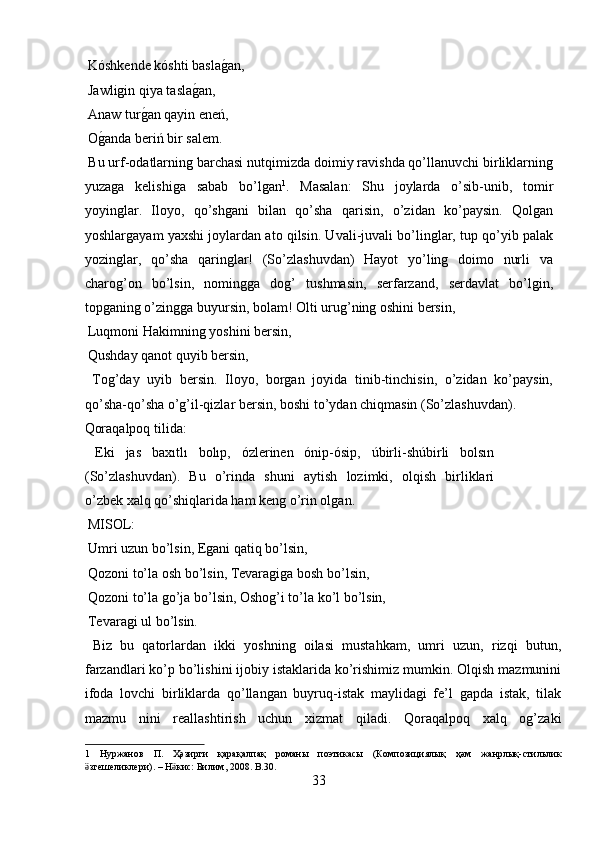  Kóshkende kóshti baslag?an,        
 Jawligin qiya tasla	
g?an,         
 Anaw tur	
g?an qayin eneń,        
 O	
g?anda beriń bir salem.         
 Bu urf-odatlarning barchasi nutqimizda doimiy ravishda qo’llanuvchi birliklarning
yuzaga   kelishiga   sabab   bo’lgan 1
.   Masalan:   Shu   joylarda   o’sib-unib,   tomir
yoyinglar.   Iloyo,   qo’shgani   bilan   qo’sha   qarisin,   o’zidan   ko’paysin.   Qolgan
yoshlargayam yaxshi joylardan ato qilsin. Uvali-juvali bo’linglar, tup qo’yib palak
yozinglar,   qo’sha   qaringlar!   (So’zlashuvdan)   Hayot   yo’ling   doimo   nurli   va
charog’on   bo’lsin,   nomingga   dog’   tushmasin,   serfarzand,   serdavlat   bo’lgin,
topganing o’zingga buyursin, bolam! Olti urug’ning oshini bersin,       
 Luqmoni Hakimning yoshini bersin,       
 Qushday qanot quyib bersin,         
  Tog’day   uyib   bersin.   Iloyo,   borgan   joyida   tinib-tinchisin,   o’zidan   ko’paysin,
qo’sha-qo’sha o’g’il-qizlar bersin, boshi to’ydan chiqmasin (So’zlashuvdan). 
Qoraqalpoq tilida:          
  Eki   jas   baxıtlı   bolıp,   ózlerinen   ónip-ósip,   úbirli-shúbirli   bolsın
(So’zlashuvdan).   Bu   o’rinda   shuni   aytish   lozimki,   olqish   birliklari
o’zbek xalq qo’shiqlarida ham keng o’rin olgan.    
 MISOL:           
 Umri uzun bo’lsin, Egani qatiq bo’lsin,      
 Qozoni to’la osh bo’lsin, Tevaragiga bosh bo’lsin,    
 Qozoni to’la go’ja bo’lsin, Oshog’i to’la ko’l bo’lsin,   
 Tevaragi ul bo’lsin.         
  Biz   bu   qatorlardan   ikki   yoshning   oilasi   mustahkam,   umri   uzun,   rizqi   butun,
farzandlari ko’p bo’lishini ijobiy istaklarida ko’rishimiz mumkin. Olqish mazmunini
ifoda   lovchi   birliklarda   qo’llangan   buyruq-istak   maylidagi   fe’l   gapda   istak,   tilak
mazmu   nini   reallashtirish   uchun   xizmat   qiladi.   Qoraqalpoq   xalq   og’zaki
1   Нуржанов   П .   Ҳәзирги   қарақалпақ   романы   поэтикасы   ( Композициялық   ҳәм   жанрлық - стильлик
згешеликлери	
ӛ ). –  Н кис	ӛ :  Билим , 2008.  B.30. 
33  
  