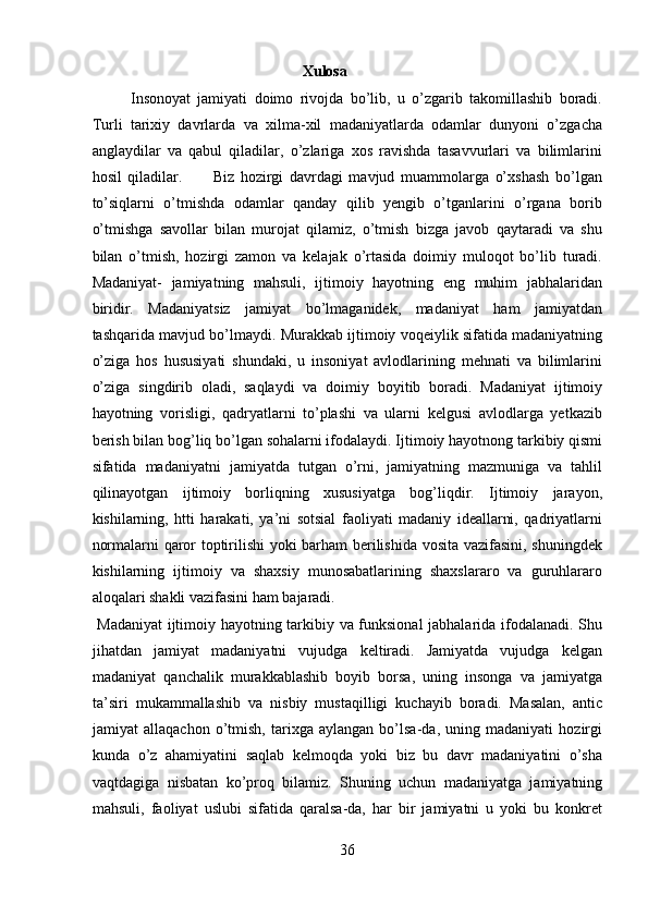                                                        Xulosa
Insonoyat   jamiyati   doimo   rivojda   bo’lib,   u   o’zgarib   takomillashib   boradi.
Turli   tarixiy   davrlarda   va   xilma-xil   madaniyatlarda   odamlar   dunyoni   o’zgacha
anglaydilar   va   qabul   qiladilar,   o’zlariga   xos   ravishda   tasavvurlari   va   bilimlarini
hosil   qiladilar.           Biz   hozirgi   davrdagi   mavjud   muammolarga   o’xshash   bo’lgan
to’siqlarni   o’tmishda   odamlar   qanday   qilib   yengib   o’tganlarini   o’rgana   borib
o’tmishga   savollar   bilan   murojat   qilamiz,   o’tmish   bizga   javob   qaytaradi   va   shu
bilan   o’tmish,   hozirgi   zamon   va   kelajak   o’rtasida   doimiy   muloqot   bo’lib   turadi.
Madaniyat-   jamiyatning   mahsuli,   ijtimoiy   hayotning   eng   muhim   jabhalaridan
biridir.   Madaniyatsiz   jamiyat   bo’lmaganidek,   madaniyat   ham   jamiyatdan
tashqarida mavjud bo’lmaydi. Murakkab ijtimoiy voqeiylik sifatida madaniyatning
o’ziga   hos   hususiyati   shundaki,   u   insoniyat   avlodlarining   mehnati   va   bilimlarini
o’ziga   singdirib   oladi,   saqlaydi   va   doimiy   boyitib   boradi.   Madaniyat   ijtimoiy
hayotning   vorisligi,   qadryatlarni   to’plashi   va   ularni   kelgusi   avlodlarga   yetkazib
berish bilan bog’liq bo’lgan sohalarni ifodalaydi. Ijtimoiy hayotnong tarkibiy qismi
sifatida   madaniyatni   jamiyatda   tutgan   o’rni,   jamiyatning   mazmuniga   va   tahlil
qilinayotgan   ijtimoiy   borliqning   xususiyatga   bog’liqdir.   Ijtimoiy   jarayon,
kishilarning,   htti   harakati,   ya’ni   sotsial   faoliyati   madaniy   ideallarni,   qadriyatlarni
normalarni qaror toptirilishi  yoki barham berilishida vosita vazifasini, shuningdek
kishilarning   ijtimoiy   va   shaxsiy   munosabatlarining   shaxslararo   va   guruhlararo
aloqalari shakli vazifasini ham bajaradi.           
  Madaniyat  ijtimoiy hayotning tarkibiy va funksional  jabhalarida ifodalanadi. Shu
jihatdan   jamiyat   madaniyatni   vujudga   keltiradi.   Jamiyatda   vujudga   kelgan
madaniyat   qanchalik   murakkablashib   boyib   borsa,   uning   insonga   va   jamiyatga
ta’siri   mukammallashib   va   nisbiy   mustaqilligi   kuchayib   boradi.   Masalan,   antic
jamiyat   allaqachon   o’tmish,   tarixga   aylangan   bo’lsa-da,   uning   madaniyati   hozirgi
kunda   o’z   ahamiyatini   saqlab   kelmoqda   yoki   biz   bu   davr   madaniyatini   o’sha
vaqtdagiga   nisbatan   ko’proq   bilamiz.   Shuning   uchun   madaniyatga   jamiyatning
mahsuli,   faoliyat   uslubi   sifatida   qaralsa-da,   har   bir   jamiyatni   u   yoki   bu   konkret
36  
  