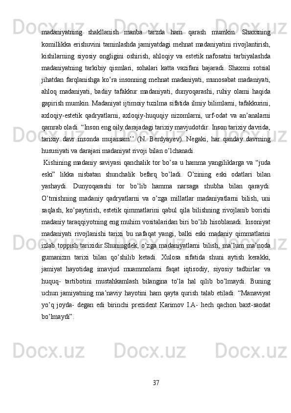 madaniyatning   shakllanish   manba   tarzda   ham   qarash   mumkin.   Shaxsning
komillikka erishuvini taminlashda jamiyatdagi mehnat madaniyatini rivojlantirish,
kishilarning   siyosiy   ongligini   oshirish,   ahloqiy   va   estetik   nafosatni   tarbiyalashda
madaniyatning   tarkibiy   qismlari,   sohalari   katta   vazifani   bajaradi.   Shaxsni   sotsial
jihatdan   farqlanishga   ko’ra   insonning   mehnat   madaniyati,   munosabat   madaniyati,
ahloq   madaniyati,   badiiy   tafakkur   madaniyati,   dunyoqarashi,   ruhiy   olami   haqida
gapirish mumkin. Madaniyat ijtimoiy tuzilma sifatida ilmiy bilimlarni, tafakkurini,
axloqiy-estetik   qadryatlarni,   axloqiy-huquqiy   nizomlarni,   urf-odat   va   an’analarni
qamrab oladi. “Inson eng oily darajadagi tarixiy mavjudotdir. Inson tarixiy davrida,
tarixiy   davr   insonda   mujassam’’   (N.   Berdyayev).   Negaki,   har   qanday   davrning
hususiyati va darajasi madaniyat rivoji bilan o’lchanadi.    
  Kishining  madaniy  saviyasi  qanchalik  tor  bo’sa  u  hamma yangiliklarga va  “juda
eski”   likka   nisbatan   shunchalik   befarq   bo’ladi.   O’zining   eski   odatlari   bilan
yashaydi.   Dunyoqarashi   tor   bo’lib   hamma   narsaga   shubha   bilan   qaraydi.
O’tmishning   madaniy   qadryatlarni   va   o’zga   millatlar   madaniyatlarni   bilish,   uni
saqlash,   ko’paytirish,   estetik   qimmatlarini   qabul   qila   bilishning   rivojlanib   borishi
madaniy taraqqiyotning eng muhim vositalaridan biri bo’lib hisoblanadi. Insoniyat
madaniyati   rivojlanishi   tarixi   bu   nafaqat   yangi,   balki   eski   madaniy   qimmatlarini
izlab   toppish   tarixidir.Shuningdek,   o’zga   madaniyatlarni   bilish,   ma’lum   ma’noda
gumanizm   tarixi   bilan   qo’shilib   ketadi.   Xulosa   sifatida   shuni   aytish   kerakki,
jamiyat   hayotidag   imavjud   muammolarni   faqat   iqtisodiy,   siyosiy   tadbirlar   va
huquq-   tartibotini   mustahkamlash   bilangina   to’la   hal   qilib   bo’lmaydi.   Buning
uchun   jamiyatning   ma’naviy   hayotini   ham   qayta   qurish   talab   etiladi.   “Manaviyat
yo’q   joyda-   degan   edi   birinchi   prezident   Karimov   I.A-   hech   qachon   baxt-saodat
bo’lmaydi”. 
 
 
 
37  
  